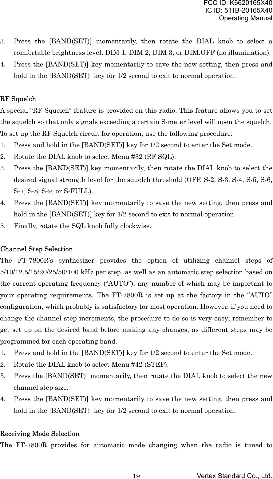 FCC ID: K6620165X40IC ID: 511B-20165X40Operating ManualVertex Standard Co., Ltd.193. Press the [BAND(SET)] momentarily, then rotate the DIAL knob to select acomfortable brightness level: DIM 1, DIM 2, DIM 3, or DIM.OFF (no illumination).4. Press the [BAND(SET)] key momentarily to save the new setting, then press andhold in the [BAND(SET)] key for 1/2 second to exit to normal operation.RF SquelchA special “RF Squelch” feature is provided on this radio. This feature allows you to setthe squelch so that only signals exceeding a certain S-meter level will open the squelch.To set up the RF Squelch circuit for operation, use the following procedure:1. Press and hold in the [BAND(SET)] key for 1/2 second to enter the Set mode.2. Rotate the DIAL knob to select Menu #32 (RF SQL).3. Press the [BAND(SET)] key momentarily, then rotate the DIAL knob to select thedesired signal strength level for the squelch threshold (OFF, S-2, S-3, S-4, S-5, S-6,S-7, S-8, S-9, or S-FULL).4. Press the [BAND(SET)] key momentarily to save the new setting, then press andhold in the [BAND(SET)] key for 1/2 second to exit to normal operation.5. Finally, rotate the SQL knob fully clockwise.Channel Step SelectionThe FT-7800R’s synthesizer provides the option of utilizing channel steps of5/10/12.5/15/20/25/50/100 kHz per step, as well as an automatic step selection based onthe current operating frequency (“AUTO”), any number of which may be important toyour operating requirements. The FT-7800R is set up at the factory in the “AUTO”configuration, which probably is satisfactory for most operation. However, if you need tochange the channel step increments, the procedure to do so is very easy; remember toget set up on the desired band before making any changes, as different steps may beprogrammed for each operating band.1. Press and hold in the [BAND(SET)] key for 1/2 second to enter the Set mode.2. Rotate the DIAL knob to select Menu #42 (STEP).3. Press the [BAND(SET)] momentarily, then rotate the DIAL knob to select the newchannel step size.4. Press the [BAND(SET)] key momentarily to save the new setting, then press andhold in the [BAND(SET)] key for 1/2 second to exit to normal operation.Receiving Mode SelectionThe FT-7800R provides for automatic mode changing when the radio is tuned to