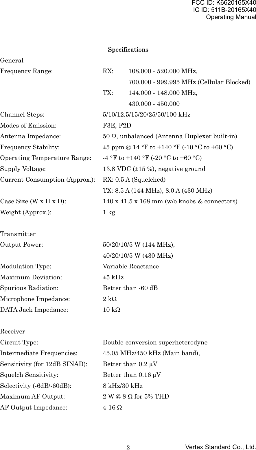 FCC ID: K6620165X40IC ID: 511B-20165X40Operating ManualVertex Standard Co., Ltd.2SpecificationsGeneralFrequency Range: RX: 108.000 - 520.000 MHz,700.000 - 999.995 MHz (Cellular Blocked)TX: 144.000 - 148.000 MHz,430.000 - 450.000Channel Steps: 5/10/12.5/15/20/25/50/100 kHzModes of Emission: F3E, F2DAntenna Impedance: 50 Ω, unbalanced (Antenna Duplexer built-in)Frequency Stability: ±5 ppm @ 14 °F to +140 °F (-10 °C to +60 °C)Operating Temperature Range: -4 °F to +140 °F (-20 °C to +60 °C)Supply Voltage: 13.8 VDC (±15 %), negative groundCurrent Consumption (Approx.): RX: 0.5 A (Squelched)    TX: 8.5 A (144 MHz), 8.0 A (430 MHz)Case Size (W x H x D): 140 x 41.5 x 168 mm (w/o knobs &amp; connectors)Weight (Approx.): 1 kgTransmitterOutput Power: 50/20/10/5 W (144 MHz),40/20/10/5 W (430 MHz)Modulation Type: Variable ReactanceMaximum Deviation: ±5 kHzSpurious Radiation: Better than -60 dBMicrophone Impedance: 2 kΩDATA Jack Impedance: 10 kΩReceiverCircuit Type: Double-conversion superheterodyneIntermediate Frequencies: 45.05 MHz/450 kHz (Main band),Sensitivity (for 12dB SINAD): Better than 0.2 µVSquelch Sensitivity: Better than 0.16 µVSelectivity (-6dB/-60dB): 8 kHz/30 kHzMaximum AF Output: 2 W @ 8 Ω for 5% THDAF Output Impedance: 4-16 Ω