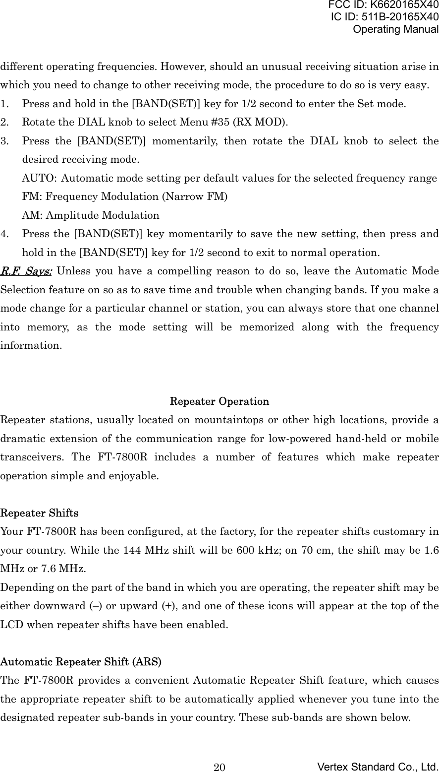 FCC ID: K6620165X40IC ID: 511B-20165X40Operating ManualVertex Standard Co., Ltd.20different operating frequencies. However, should an unusual receiving situation arise inwhich you need to change to other receiving mode, the procedure to do so is very easy.1. Press and hold in the [BAND(SET)] key for 1/2 second to enter the Set mode.2. Rotate the DIAL knob to select Menu #35 (RX MOD).3. Press the [BAND(SET)] momentarily, then rotate the DIAL knob to select thedesired receiving mode.AUTO:  Automatic mode setting per default values for the selected frequency rangeFM: Frequency Modulation (Narrow FM)AM: Amplitude Modulation4. Press the [BAND(SET)] key momentarily to save the new setting, then press andhold in the [BAND(SET)] key for 1/2 second to exit to normal operation.R.F. Says: Unless you have a compelling reason to do so, leave the Automatic ModeSelection feature on so as to save time and trouble when changing bands. If you make amode change for a particular channel or station, you can always store that one channelinto memory, as the mode setting will be memorized along with the frequencyinformation.Repeater OperationRepeater stations, usually located on mountaintops or other high locations, provide adramatic extension of the communication range for low-powered hand-held or mobiletransceivers. The FT-7800R includes a number of features which make repeateroperation simple and enjoyable.Repeater ShiftsYour FT-7800R has been configured, at the factory, for the repeater shifts customary inyour country. While the 144 MHz shift will be 600 kHz; on 70 cm, the shift may be 1.6MHz or 7.6 MHz.Depending on the part of the band in which you are operating, the repeater shift may beeither downward (–) or upward (+), and one of these icons will appear at the top of theLCD when repeater shifts have been enabled.Automatic Repeater Shift (ARS)The FT-7800R provides a convenient Automatic Repeater Shift feature, which causesthe appropriate repeater shift to be automatically applied whenever you tune into thedesignated repeater sub-bands in your country. These sub-bands are shown below.