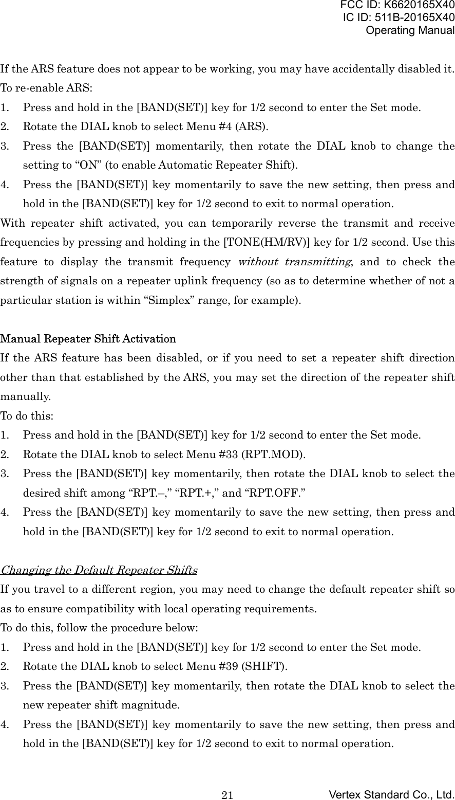 FCC ID: K6620165X40IC ID: 511B-20165X40Operating ManualVertex Standard Co., Ltd.21If the ARS feature does not appear to be working, you may have accidentally disabled it.To re-enable ARS:1. Press and hold in the [BAND(SET)] key for 1/2 second to enter the Set mode.2. Rotate the DIAL knob to select Menu #4 (ARS).3. Press the [BAND(SET)] momentarily, then rotate the DIAL knob to change thesetting to “ON” (to enable Automatic Repeater Shift).4. Press the [BAND(SET)] key momentarily to save the new setting, then press andhold in the [BAND(SET)] key for 1/2 second to exit to normal operation.With repeater shift activated, you can temporarily reverse the transmit and receivefrequencies by pressing and holding in the [TONE(HM/RV)] key for 1/2 second. Use thisfeature to display the transmit frequency without transmitting, and to check thestrength of signals on a repeater uplink frequency (so as to determine whether of not aparticular station is within “Simplex” range, for example).Manual Repeater Shift ActivationIf the ARS feature has been disabled, or if you need to set a repeater shift directionother than that established by the ARS, you may set the direction of the repeater shiftmanually.To do this:1. Press and hold in the [BAND(SET)] key for 1/2 second to enter the Set mode.2. Rotate the DIAL knob to select Menu #33 (RPT.MOD).3. Press the [BAND(SET)] key momentarily, then rotate the DIAL knob to select thedesired shift among “RPT.–,” “RPT.+,” and “RPT.OFF.”4. Press the [BAND(SET)] key momentarily to save the new setting, then press andhold in the [BAND(SET)] key for 1/2 second to exit to normal operation.Changing the Default Repeater ShiftsIf you travel to a different region, you may need to change the default repeater shift soas to ensure compatibility with local operating requirements.To do this, follow the procedure below:1. Press and hold in the [BAND(SET)] key for 1/2 second to enter the Set mode.2. Rotate the DIAL knob to select Menu #39 (SHIFT).3. Press the [BAND(SET)] key momentarily, then rotate the DIAL knob to select thenew repeater shift magnitude.4. Press the [BAND(SET)] key momentarily to save the new setting, then press andhold in the [BAND(SET)] key for 1/2 second to exit to normal operation.