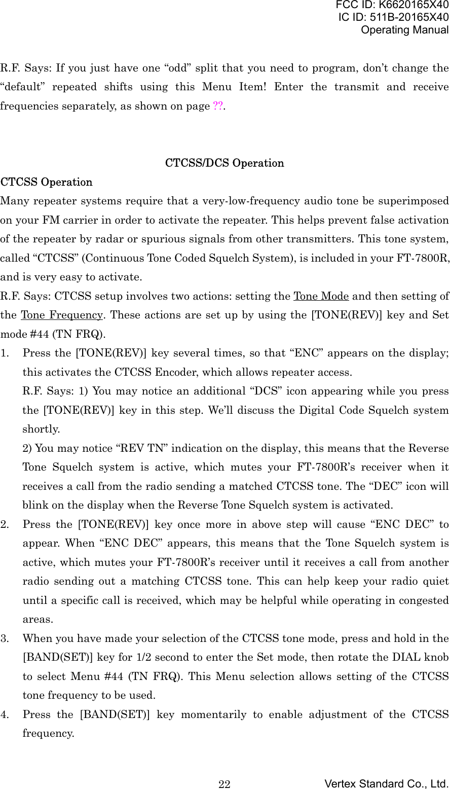 FCC ID: K6620165X40IC ID: 511B-20165X40Operating ManualVertex Standard Co., Ltd.22R.F. Says: If you just have one “odd” split that you need to program, don’t change the“default” repeated shifts using this Menu Item! Enter the transmit and receivefrequencies separately, as shown on page ??.CTCSS/DCS OperationCTCSS OperationMany repeater systems require that a very-low-frequency audio tone be superimposedon your FM carrier in order to activate the repeater. This helps prevent false activationof the repeater by radar or spurious signals from other transmitters. This tone system,called “CTCSS” (Continuous Tone Coded Squelch System), is included in your FT-7800R,and is very easy to activate.R.F. Says: CTCSS setup involves two actions: setting the Tone Mode and then setting ofthe Tone Frequency. These actions are set up by using the [TONE(REV)] key and Setmode #44 (TN FRQ).1. Press the [TONE(REV)] key several times, so that “ENC” appears on the display;this activates the CTCSS Encoder, which allows repeater access.R.F. Says: 1) You may notice an additional “DCS” icon appearing while you pressthe [TONE(REV)] key in this step. We’ll discuss the Digital Code Squelch systemshortly.2) You may notice “REV TN” indication on the display, this means that the ReverseTone Squelch system is active, which mutes your FT-7800R’s receiver when itreceives a call from the radio sending a matched CTCSS tone. The “DEC” icon willblink on the display when the Reverse Tone Squelch system is activated.2. Press the [TONE(REV)] key once more in above step will cause “ENC DEC” toappear. When “ENC DEC” appears, this means that the Tone Squelch system isactive, which mutes your FT-7800R’s receiver until it receives a call from anotherradio sending out a matching CTCSS tone. This can help keep your radio quietuntil a specific call is received, which may be helpful while operating in congestedareas.3. When you have made your selection of the CTCSS tone mode, press and hold in the[BAND(SET)] key for 1/2 second to enter the Set mode, then rotate the DIAL knobto select Menu #44 (TN FRQ). This Menu selection allows setting of the CTCSStone frequency to be used.4. Press the [BAND(SET)] key momentarily to enable adjustment of the CTCSSfrequency.