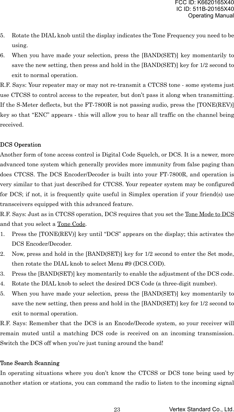 FCC ID: K6620165X40IC ID: 511B-20165X40Operating ManualVertex Standard Co., Ltd.235. Rotate the DIAL knob until the display indicates the Tone Frequency you need to beusing.6. When you have made your selection, press the [BAND(SET)] key momentarily tosave the new setting, then press and hold in the [BAND(SET)] key for 1/2 second toexit to normal operation.R.F. Says: Your repeater may or may not re-transmit a CTCSS tone - some systems justuse CTCSS to control access to the repeater, but don’t pass it along when transmitting.If the S-Meter deflects, but the FT-7800R is not passing audio, press the [TONE(REV)]key so that “ENC” appears - this will allow you to hear all traffic on the channel beingreceived.DCS OperationAnother form of tone access control is Digital Code Squelch, or DCS. It is a newer, moreadvanced tone system which generally provides more immunity from false paging thandoes CTCSS. The DCS Encoder/Decoder is built into your FT-7800R, and operation isvery similar to that just described for CTCSS. Your repeater system may be configuredfor DCS; if not, it is frequently quite useful in Simplex operation if your friend(s) usetransceivers equipped with this advanced feature.R.F. Says: Just as in CTCSS operation, DCS requires that you set the Tone Mode to DCSand that you select a Tone Code.1. Press the [TONE(REV)] key until “DCS” appears on the display; this activates theDCS Encoder/Decoder.2. Now, press and hold in the [BAND(SET)] key for 1/2 second to enter the Set mode,then rotate the DIAL knob to select Menu #9 (DCS.COD).3. Press the [BAND(SET)] key momentarily to enable the adjustment of the DCS code.4. Rotate the DIAL knob to select the desired DCS Code (a three-digit number).5. When you have made your selection, press the [BAND(SET)] key momentarily tosave the new setting, then press and hold in the [BAND(SET)] key for 1/2 second toexit to normal operation.R.F. Says: Remember that the DCS is an Encode/Decode system, so your receiver willremain muted until a matching DCS code is received on an incoming transmission.Switch the DCS off when you’re just tuning around the band!Tone Search ScanningIn operating situations where you don’t know the CTCSS or DCS tone being used byanother station or stations, you can command the radio to listen to the incoming signal
