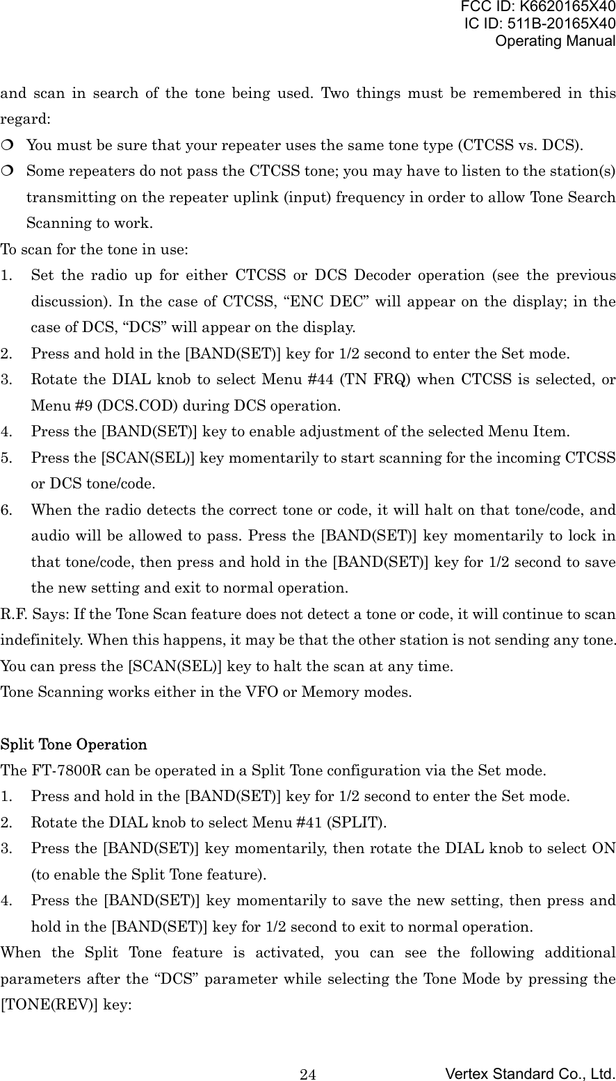 FCC ID: K6620165X40IC ID: 511B-20165X40Operating ManualVertex Standard Co., Ltd.24and scan in search of the tone being used. Two things must be remembered in thisregard: You must be sure that your repeater uses the same tone type (CTCSS vs. DCS). Some repeaters do not pass the CTCSS tone; you may have to listen to the station(s)transmitting on the repeater uplink (input) frequency in order to allow Tone SearchScanning to work.To scan for the tone in use:1. Set the radio up for either CTCSS or DCS Decoder operation (see the previousdiscussion). In the case of CTCSS, “ENC DEC” will appear on the display; in thecase of DCS, “DCS” will appear on the display.2. Press and hold in the [BAND(SET)] key for 1/2 second to enter the Set mode.3. Rotate the DIAL knob to select Menu #44 (TN FRQ) when CTCSS is selected, orMenu #9 (DCS.COD) during DCS operation.4. Press the [BAND(SET)] key to enable adjustment of the selected Menu Item.5. Press the [SCAN(SEL)] key momentarily to start scanning for the incoming CTCSSor DCS tone/code.6. When the radio detects the correct tone or code, it will halt on that tone/code, andaudio will be allowed to pass. Press the [BAND(SET)] key momentarily to lock inthat tone/code, then press and hold in the [BAND(SET)] key for 1/2 second to savethe new setting and exit to normal operation.R.F. Says: If the Tone Scan feature does not detect a tone or code, it will continue to scanindefinitely. When this happens, it may be that the other station is not sending any tone.You can press the [SCAN(SEL)] key to halt the scan at any time.Tone Scanning works either in the VFO or Memory modes.Split Tone OperationThe FT-7800R can be operated in a Split Tone configuration via the Set mode.1. Press and hold in the [BAND(SET)] key for 1/2 second to enter the Set mode.2. Rotate the DIAL knob to select Menu #41 (SPLIT).3. Press the [BAND(SET)] key momentarily, then rotate the DIAL knob to select ON(to enable the Split Tone feature).4. Press the [BAND(SET)] key momentarily to save the new setting, then press andhold in the [BAND(SET)] key for 1/2 second to exit to normal operation.When the Split Tone feature is activated, you can see the following additionalparameters after the “DCS” parameter while selecting the Tone Mode by pressing the[TONE(REV)] key: