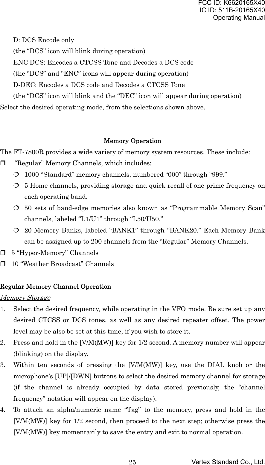 FCC ID: K6620165X40IC ID: 511B-20165X40Operating ManualVertex Standard Co., Ltd.25D: DCS Encode only(the “DCS” icon will blink during operation)ENC DCS: Encodes a CTCSS Tone and Decodes a DCS code(the “DCS” and “ENC” icons will appear during operation)D-DEC: Encodes a DCS code and Decodes a CTCSS Tone(the “DCS” icon will blink and the “DEC” icon will appear during operation)Select the desired operating mode, from the selections shown above.Memory OperationThe FT-7800R provides a wide variety of memory system resources. These include:   “Regular” Memory Channels, which includes: 1000 “Standard” memory channels, numbered “000” through “999.” 5 Home channels, providing storage and quick recall of one prime frequency oneach operating band. 50 sets of band-edge memories also known as “Programmable Memory Scan”channels, labeled “L1/U1” through “L50/U50.” 20 Memory Banks, labeled “BANK1” through “BANK20.” Each Memory Bankcan be assigned up to 200 channels from the “Regular” Memory Channels. 5 “Hyper-Memory” Channels 10 “Weather Broadcast” ChannelsRegular Memory Channel OperationMemory Storage1. Select the desired frequency, while operating in the VFO mode. Be sure set up anydesired CTCSS or DCS tones, as well as any desired repeater offset. The powerlevel may be also be set at this time, if you wish to store it.2. Press and hold in the [V/M(MW)] key for 1/2 second. A memory number will appear(blinking) on the display.3. Within ten seconds of pressing the [V/M(MW)] key, use the DIAL knob or themicrophone’s [UP]/[DWN] buttons to select the desired memory channel for storage(if the channel is already occupied by data stored previously, the “channelfrequency” notation will appear on the display).4. To attach an alpha/numeric name “Tag” to the memory, press and hold in the[V/M(MW)] key for 1/2 second, then proceed to the next step; otherwise press the[V/M(MW)] key momentarily to save the entry and exit to normal operation.