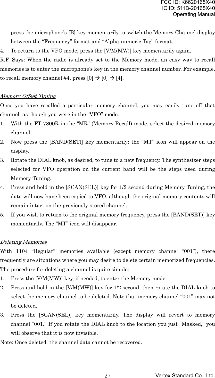 FCC ID: K6620165X40IC ID: 511B-20165X40Operating ManualVertex Standard Co., Ltd.27press the microphone’s [B] key momentarily to switch the Memory Channel displaybetween the “Frequency” format and “Alpha-numeric Tag” format.4. To return to the VFO mode, press the [V/M(MW)] key momentarily again.R.F. Says: When the radio is already set to the Memory mode, an easy way to recallmemories is to enter the microphone’s key in the memory channel number. For example,to recall memory channel #4, press [0] Æ [0] Æ [4].Memory Offset TuningOnce you have recalled a particular memory channel, you may easily tune off thatchannel, as though you were in the “VFO” mode.1. With the FT-7800R in the “MR” (Memory Recall) mode, select the desired memorychannel.2. Now press the [BAND(SET)] key momentarily; the “MT” icon will appear on thedisplay.3. Rotate the DIAL knob, as desired, to tune to a new frequency. The synthesizer stepsselected for VFO operation on the current band will be the steps used duringMemory Tuning.4. Press and hold in the [SCAN(SEL)] key for 1/2 second during Memory Tuning, thedata will now have been copied to VFO, although the original memory contents willremain intact on the previously-stored channel.5. If you wish to return to the original memory frequency, press the [BAND(SET)] keymomentarily. The “MT” icon will disappear.Deleting MemoriesWith 1104 “Regular” memories available (except memory channel “001”), therefrequently are situations where you may desire to delete certain memorized frequencies.The procedure for deleting a channel is quite simple:1. Press the [V/M(MW)] key, if needed, to enter the Memory mode.2. Press and hold in the [V/M(MW)] key for 1/2 second, then rotate the DIAL knob toselect the memory channel to be deleted. Note that memory channel “001” may notbe deleted.3. Press the [SCAN(SEL)] key momentarily. The display will revert to memorychannel “001.” If you rotate the DIAL knob to the location you just “Masked,” youwill observe that it is now invisible.Note: Once deleted, the channel data cannot be recovered.