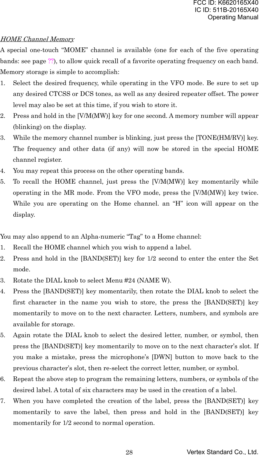 FCC ID: K6620165X40IC ID: 511B-20165X40Operating ManualVertex Standard Co., Ltd.28HOME Channel MemoryA special one-touch “MOME” channel is available (one for each of the five operatingbands: see page ??), to allow quick recall of a favorite operating frequency on each band.Memory storage is simple to accomplish:1. Select the desired frequency, while operating in the VFO mode. Be sure to set upany desired CTCSS or DCS tones, as well as any desired repeater offset. The powerlevel may also be set at this time, if you wish to store it.2. Press and hold in the [V/M(MW)] key for one second. A memory number will appear(blinking) on the display.3. While the memory channel number is blinking, just press the [TONE(HM/RV)] key.The frequency and other data (if any) will now be stored in the special HOMEchannel register.4. You may repeat this process on the other operating bands.5. To recall the HOME channel, just press the [V/M(MW)] key momentarily whileoperating in the MR mode. From the VFO mode, press the [V/M(MW)] key twice.While you are operating on the Home channel. an “H” icon will appear on thedisplay.You may also append to an Alpha-numeric “Tag” to a Home channel:1. Recall the HOME channel which you wish to append a label.2. Press and hold in the [BAND(SET)] key for 1/2 second to enter the enter the Setmode.3. Rotate the DIAL knob to select Menu #24 (NAME W).4. Press the [BAND(SET)] key momentarily, then rotate the DIAL knob to select thefirst character in the name you wish to store, the press the [BAND(SET)] keymomentarily to move on to the next character. Letters, numbers, and symbols areavailable for storage.5. Again rotate the DIAL knob to select the desired letter, number, or symbol, thenpress the [BAND(SET)] key momentarily to move on to the next character’s slot. Ifyou make a mistake, press the microphone’s [DWN] button to move back to theprevious character’s slot, then re-select the correct letter, number, or symbol.6. Repeat the above step to program the remaining letters, numbers, or symbols of thedesired label. A total of six characters may be used in the creation of a label.7. When you have completed the creation of the label, press the [BAND(SET)] keymomentarily to save the label, then press and hold in the [BAND(SET)] keymomentarily for 1/2 second to normal operation.