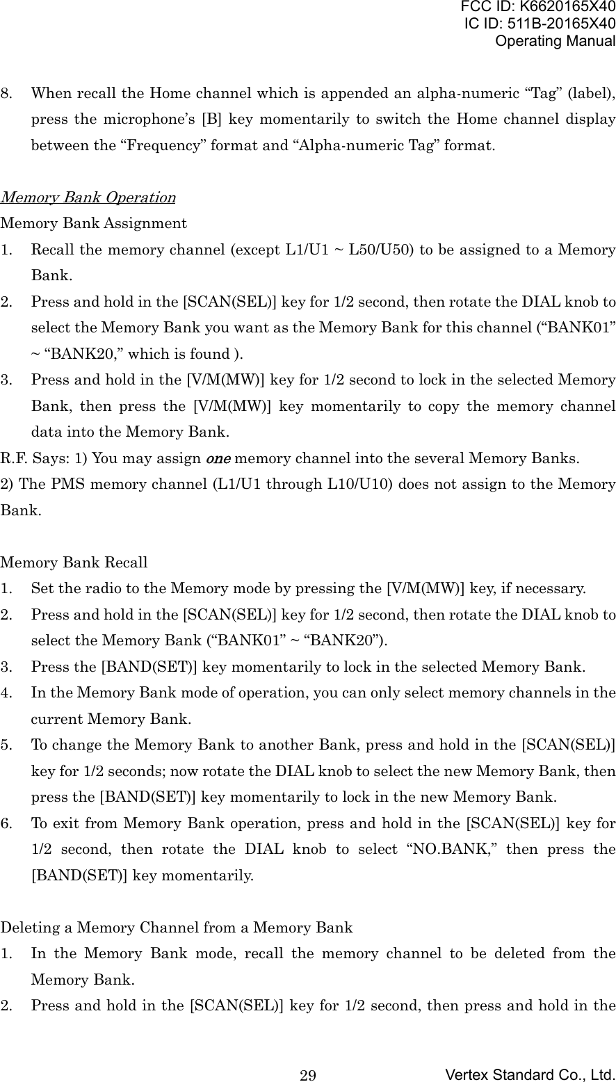 FCC ID: K6620165X40IC ID: 511B-20165X40Operating ManualVertex Standard Co., Ltd.298. When recall the Home channel which is appended an alpha-numeric “Tag” (label),press the microphone’s [B] key momentarily to switch the Home channel displaybetween the “Frequency” format and “Alpha-numeric Tag” format.Memory Bank OperationMemory Bank Assignment1. Recall the memory channel (except L1/U1 ~ L50/U50) to be assigned to a MemoryBank.2. Press and hold in the [SCAN(SEL)] key for 1/2 second, then rotate the DIAL knob toselect the Memory Bank you want as the Memory Bank for this channel (“BANK01”~ “BANK20,” which is found ).3. Press and hold in the [V/M(MW)] key for 1/2 second to lock in the selected MemoryBank, then press the [V/M(MW)] key momentarily to copy the memory channeldata into the Memory Bank.R.F. Says: 1) You may assign one memory channel into the several Memory Banks.2) The PMS memory channel (L1/U1 through L10/U10) does not assign to the MemoryBank.Memory Bank Recall1. Set the radio to the Memory mode by pressing the [V/M(MW)] key, if necessary.2. Press and hold in the [SCAN(SEL)] key for 1/2 second, then rotate the DIAL knob toselect the Memory Bank (“BANK01” ~ “BANK20”).3. Press the [BAND(SET)] key momentarily to lock in the selected Memory Bank.4. In the Memory Bank mode of operation, you can only select memory channels in thecurrent Memory Bank.5. To change the Memory Bank to another Bank, press and hold in the [SCAN(SEL)]key for 1/2 seconds; now rotate the DIAL knob to select the new Memory Bank, thenpress the [BAND(SET)] key momentarily to lock in the new Memory Bank.6. To exit from Memory Bank operation, press and hold in the [SCAN(SEL)] key for1/2 second, then rotate the DIAL knob to select “NO.BANK,” then press the[BAND(SET)] key momentarily.Deleting a Memory Channel from a Memory Bank1. In the Memory Bank mode, recall the memory channel to be deleted from theMemory Bank.2. Press and hold in the [SCAN(SEL)] key for 1/2 second, then press and hold in the