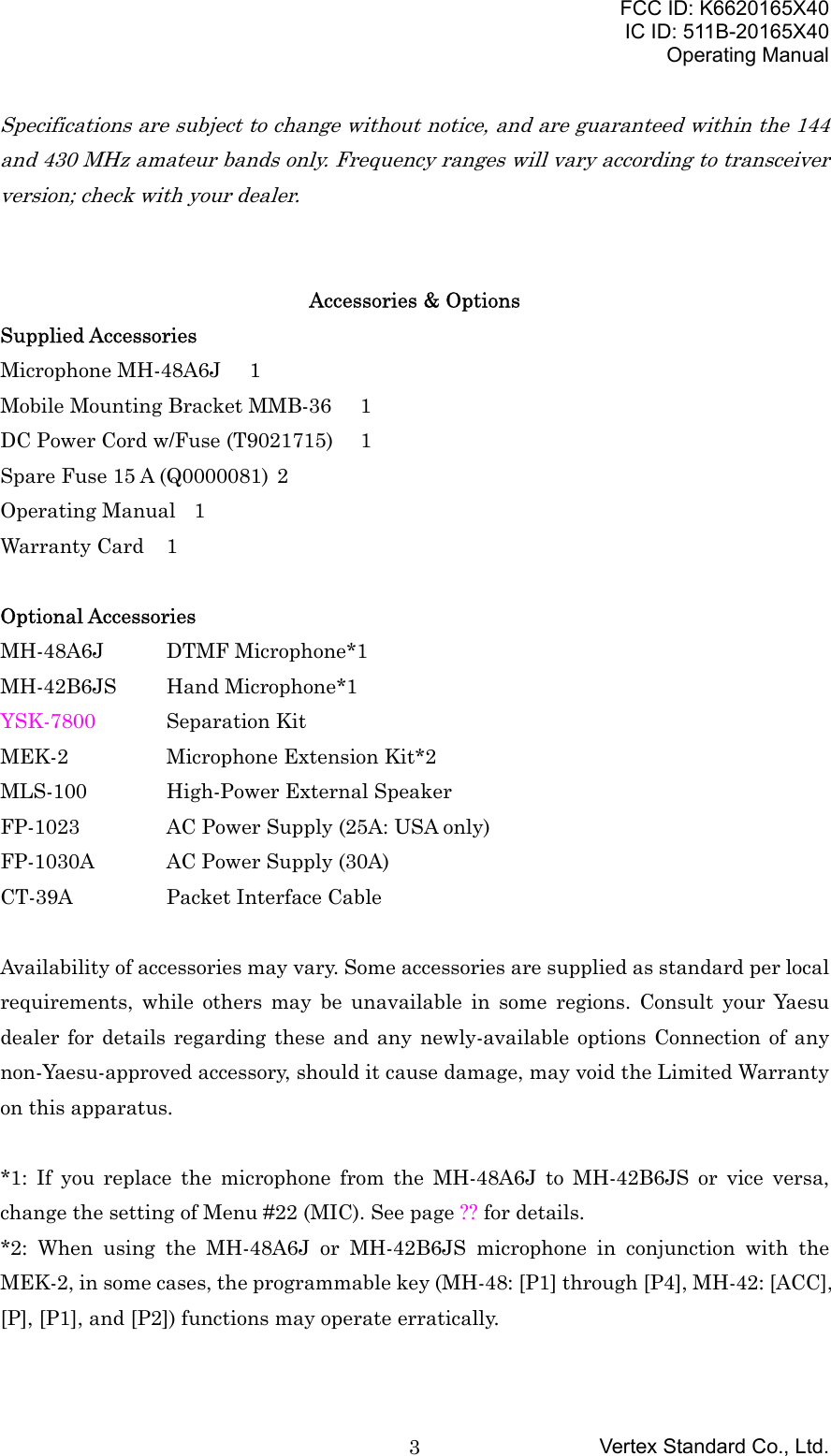 FCC ID: K6620165X40IC ID: 511B-20165X40Operating ManualVertex Standard Co., Ltd.3Specifications are subject to change without notice, and are guaranteed within the 144and 430 MHz amateur bands only. Frequency ranges will vary according to transceiverversion; check with your dealer.Accessories &amp; OptionsSupplied AccessoriesMicrophone MH-48A6J 1Mobile Mounting Bracket MMB-36  1DC Power Cord w/Fuse (T9021715) 1Spare Fuse 15 A (Q0000081) 2Operating Manual 1Warranty Card 1Optional AccessoriesMH-48A6J DTMF Microphone*1MH-42B6JS Hand Microphone*1YSK-7800 Separation KitMEK-2 Microphone Extension Kit*2MLS-100 High-Power External SpeakerFP-1023 AC Power Supply (25A: USA only)FP-1030A AC Power Supply (30A)CT-39A Packet Interface CableAvailability of accessories may vary. Some accessories are supplied as standard per localrequirements, while others may be unavailable in some regions. Consult your Yaesudealer for details regarding these and any newly-available options Connection of anynon-Yaesu-approved accessory, should it cause damage, may void the Limited Warrantyon this apparatus.*1: If you replace the microphone from the MH-48A6J to MH-42B6JS or vice versa,change the setting of Menu #22 (MIC). See page ?? for details.*2: When using the MH-48A6J or MH-42B6JS microphone in conjunction with theMEK-2, in some cases, the programmable key (MH-48: [P1] through [P4], MH-42: [ACC],[P], [P1], and [P2]) functions may operate erratically.