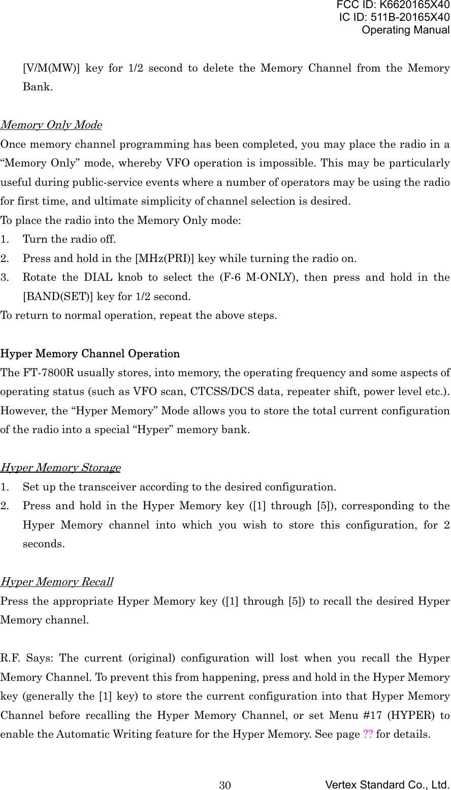 FCC ID: K6620165X40IC ID: 511B-20165X40Operating ManualVertex Standard Co., Ltd.30[V/M(MW)] key for 1/2 second to delete the Memory Channel from the MemoryBank.Memory Only ModeOnce memory channel programming has been completed, you may place the radio in a“Memory Only” mode, whereby VFO operation is impossible. This may be particularlyuseful during public-service events where a number of operators may be using the radiofor first time, and ultimate simplicity of channel selection is desired.To place the radio into the Memory Only mode:1. Turn the radio off.2. Press and hold in the [MHz(PRI)] key while turning the radio on.3. Rotate the DIAL knob to select the (F-6 M-ONLY), then press and hold in the[BAND(SET)] key for 1/2 second.To return to normal operation, repeat the above steps.Hyper Memory Channel OperationThe FT-7800R usually stores, into memory, the operating frequency and some aspects ofoperating status (such as VFO scan, CTCSS/DCS data, repeater shift, power level etc.).However, the “Hyper Memory” Mode allows you to store the total current configurationof the radio into a special “Hyper” memory bank.Hyper Memory Storage1. Set up the transceiver according to the desired configuration.2. Press and hold in the Hyper Memory key ([1] through [5]), corresponding to theHyper Memory channel into which you wish to store this configuration, for 2seconds.Hyper Memory RecallPress the appropriate Hyper Memory key ([1] through [5]) to recall the desired HyperMemory channel.R.F. Says: The current (original) configuration will lost when you recall the HyperMemory Channel. To prevent this from happening, press and hold in the Hyper Memorykey (generally the [1] key) to store the current configuration into that Hyper MemoryChannel before recalling the Hyper Memory Channel, or set Menu #17 (HYPER) toenable the Automatic Writing feature for the Hyper Memory. See page ?? for details.