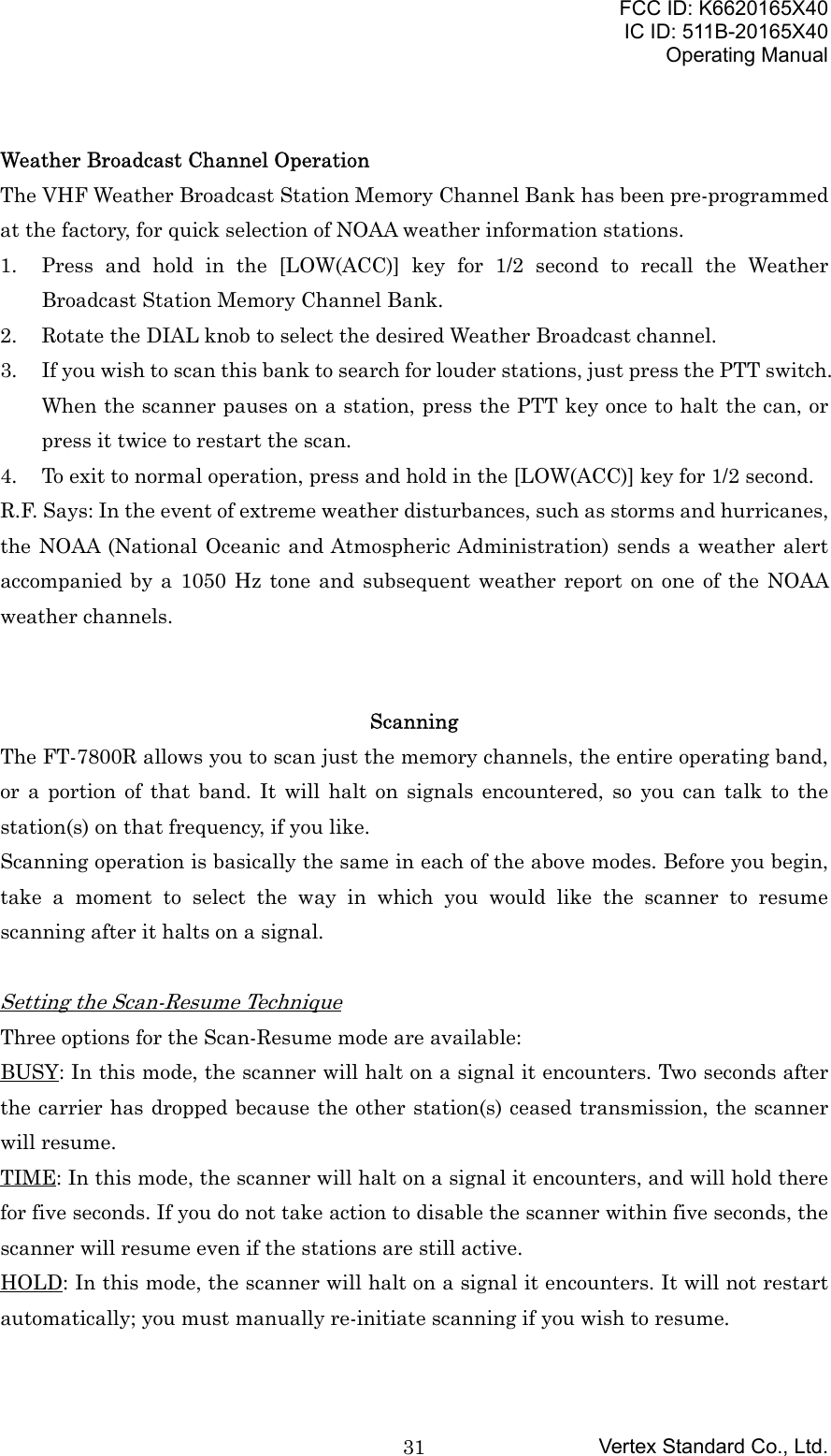 FCC ID: K6620165X40IC ID: 511B-20165X40Operating ManualVertex Standard Co., Ltd.31Weather Broadcast Channel OperationThe VHF Weather Broadcast Station Memory Channel Bank has been pre-programmedat the factory, for quick selection of NOAA weather information stations.1. Press and hold in the [LOW(ACC)] key for 1/2 second to recall the WeatherBroadcast Station Memory Channel Bank.2. Rotate the DIAL knob to select the desired Weather Broadcast channel.3. If you wish to scan this bank to search for louder stations, just press the PTT switch.When the scanner pauses on a station, press the PTT key once to halt the can, orpress it twice to restart the scan.4. To exit to normal operation, press and hold in the [LOW(ACC)] key for 1/2 second.R.F. Says: In the event of extreme weather disturbances, such as storms and hurricanes,the NOAA (National Oceanic and Atmospheric Administration) sends a weather alertaccompanied by a 1050 Hz tone and subsequent weather report on one of the NOAAweather channels.ScanningThe FT-7800R allows you to scan just the memory channels, the entire operating band,or a portion of that band. It will halt on signals encountered, so you can talk to thestation(s) on that frequency, if you like.Scanning operation is basically the same in each of the above modes. Before you begin,take a moment to select the way in which you would like the scanner to resumescanning after it halts on a signal.Setting the Scan-Resume TechniqueThree options for the Scan-Resume mode are available:BUSY: In this mode, the scanner will halt on a signal it encounters. Two seconds afterthe carrier has dropped because the other station(s) ceased transmission, the scannerwill resume.TIME: In this mode, the scanner will halt on a signal it encounters, and will hold therefor five seconds. If you do not take action to disable the scanner within five seconds, thescanner will resume even if the stations are still active.HOLD: In this mode, the scanner will halt on a signal it encounters. It will not restartautomatically; you must manually re-initiate scanning if you wish to resume.