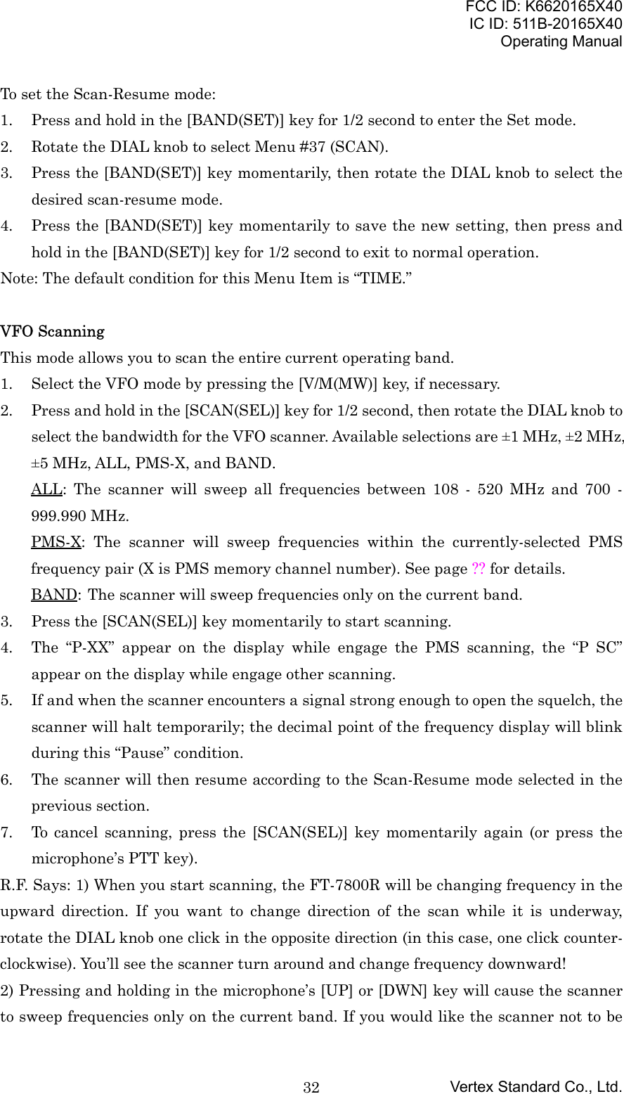 FCC ID: K6620165X40IC ID: 511B-20165X40Operating ManualVertex Standard Co., Ltd.32To set the Scan-Resume mode:1. Press and hold in the [BAND(SET)] key for 1/2 second to enter the Set mode.2. Rotate the DIAL knob to select Menu #37 (SCAN).3. Press the [BAND(SET)] key momentarily, then rotate the DIAL knob to select thedesired scan-resume mode.4. Press the [BAND(SET)] key momentarily to save the new setting, then press andhold in the [BAND(SET)] key for 1/2 second to exit to normal operation.Note: The default condition for this Menu Item is “TIME.”VFO ScanningThis mode allows you to scan the entire current operating band.1. Select the VFO mode by pressing the [V/M(MW)] key, if necessary.2. Press and hold in the [SCAN(SEL)] key for 1/2 second, then rotate the DIAL knob toselect the bandwidth for the VFO scanner. Available selections are ±1 MHz, ±2 MHz,±5 MHz, ALL, PMS-X, and BAND.ALL: The scanner will sweep all frequencies between 108 - 520 MHz and 700 -999.990 MHz.PMS-X: The scanner will sweep frequencies within the currently-selected PMSfrequency pair (X is PMS memory channel number). See page ?? for details.BAND: The scanner will sweep frequencies only on the current band.3. Press the [SCAN(SEL)] key momentarily to start scanning.4. The “P-XX” appear on the display while engage the PMS scanning, the “P SC”appear on the display while engage other scanning.5. If and when the scanner encounters a signal strong enough to open the squelch, thescanner will halt temporarily; the decimal point of the frequency display will blinkduring this “Pause” condition.6. The scanner will then resume according to the Scan-Resume mode selected in theprevious section.7. To cancel scanning, press the [SCAN(SEL)] key momentarily again (or press themicrophone’s PTT key).R.F. Says: 1) When you start scanning, the FT-7800R will be changing frequency in theupward direction. If you want to change direction of the scan while it is underway,rotate the DIAL knob one click in the opposite direction (in this case, one click counter-clockwise). You’ll see the scanner turn around and change frequency downward!2) Pressing and holding in the microphone’s [UP] or [DWN] key will cause the scannerto sweep frequencies only on the current band. If you would like the scanner not to be