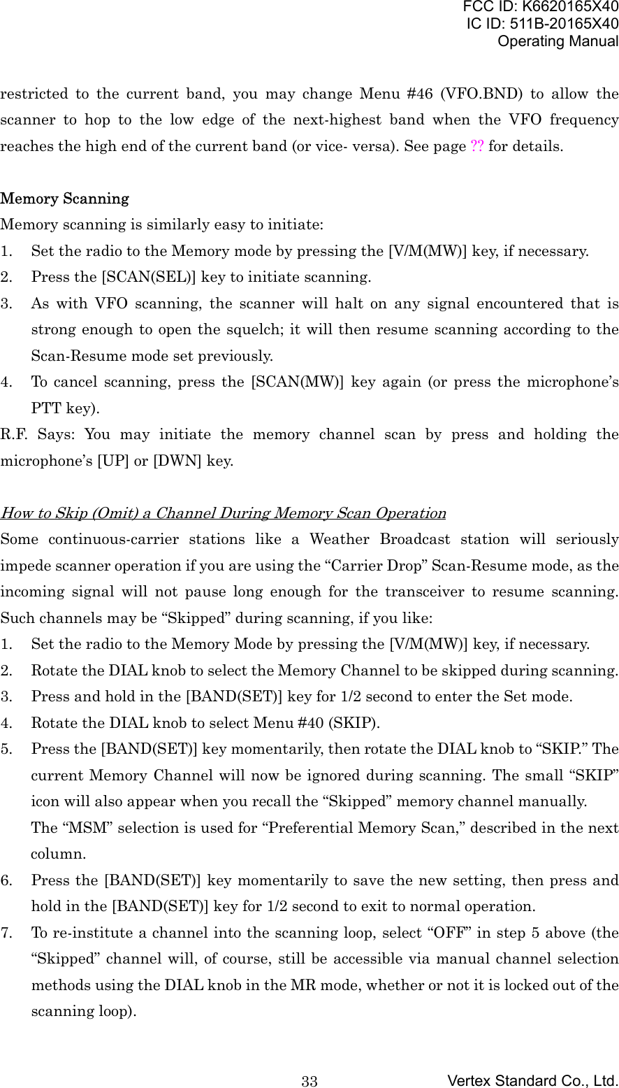FCC ID: K6620165X40IC ID: 511B-20165X40Operating ManualVertex Standard Co., Ltd.33restricted to the current band, you may change Menu #46 (VFO.BND) to allow thescanner to hop to the low edge of the next-highest band when the VFO frequencyreaches the high end of the current band (or vice- versa). See page ?? for details.Memory ScanningMemory scanning is similarly easy to initiate:1. Set the radio to the Memory mode by pressing the [V/M(MW)] key, if necessary.2. Press the [SCAN(SEL)] key to initiate scanning.3. As with VFO scanning, the scanner will halt on any signal encountered that isstrong enough to open the squelch; it will then resume scanning according to theScan-Resume mode set previously.4. To cancel scanning, press the [SCAN(MW)] key again (or press the microphone’sPTT key).R.F. Says: You may initiate the memory channel scan by press and holding themicrophone’s [UP] or [DWN] key.How to Skip (Omit) a Channel During Memory Scan OperationSome continuous-carrier stations like a Weather Broadcast station will seriouslyimpede scanner operation if you are using the “Carrier Drop” Scan-Resume mode, as theincoming signal will not pause long enough for the transceiver to resume scanning.Such channels may be “Skipped” during scanning, if you like:1. Set the radio to the Memory Mode by pressing the [V/M(MW)] key, if necessary.2. Rotate the DIAL knob to select the Memory Channel to be skipped during scanning.3. Press and hold in the [BAND(SET)] key for 1/2 second to enter the Set mode.4. Rotate the DIAL knob to select Menu #40 (SKIP).5. Press the [BAND(SET)] key momentarily, then rotate the DIAL knob to “SKIP.” Thecurrent Memory Channel will now be ignored during scanning. The small “SKIP”icon will also appear when you recall the “Skipped” memory channel manually.The “MSM” selection is used for “Preferential Memory Scan,” described in the nextcolumn.6. Press the [BAND(SET)] key momentarily to save the new setting, then press andhold in the [BAND(SET)] key for 1/2 second to exit to normal operation.7. To re-institute a channel into the scanning loop, select “OFF” in step 5 above (the“Skipped” channel will, of course, still be accessible via manual channel selectionmethods using the DIAL knob in the MR mode, whether or not it is locked out of thescanning loop).