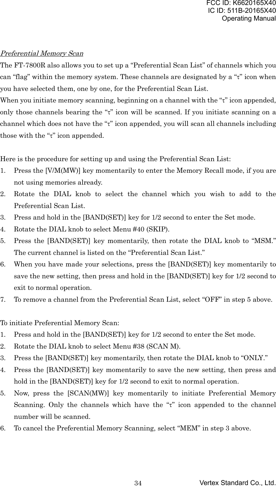 FCC ID: K6620165X40IC ID: 511B-20165X40Operating ManualVertex Standard Co., Ltd.34Preferential Memory ScanThe FT-7800R also allows you to set up a “Preferential Scan List” of channels which youcan “flag” within the memory system. These channels are designated by a “τ” icon whenyou have selected them, one by one, for the Preferential Scan List.When you initiate memory scanning, beginning on a channel with the “τ” icon appended,only those channels bearing the “τ” icon will be scanned. If you initiate scanning on achannel which does not have the “τ” icon appended, you will scan all channels includingthose with the “τ” icon appended.Here is the procedure for setting up and using the Preferential Scan List:1. Press the [V/M(MW)] key momentarily to enter the Memory Recall mode, if you arenot using memories already.2. Rotate the DIAL knob to select the channel which you wish to add to thePreferential Scan List.3. Press and hold in the [BAND(SET)] key for 1/2 second to enter the Set mode.4. Rotate the DIAL knob to select Menu #40 (SKIP).5. Press the [BAND(SET)] key momentarily, then rotate the DIAL knob to “MSM.”The current channel is listed on the “Preferential Scan List.”6. When you have made your selections, press the [BAND(SET)] key momentarily tosave the new setting, then press and hold in the [BAND(SET)] key for 1/2 second toexit to normal operation.7. To remove a channel from the Preferential Scan List, select “OFF” in step 5 above.To initiate Preferential Memory Scan:1. Press and hold in the [BAND(SET)] key for 1/2 second to enter the Set mode.2. Rotate the DIAL knob to select Menu #38 (SCAN M).3. Press the [BAND(SET)] key momentarily, then rotate the DIAL knob to “ONLY.”4. Press the [BAND(SET)] key momentarily to save the new setting, then press andhold in the [BAND(SET)] key for 1/2 second to exit to normal operation.5. Now, press the [SCAN(MW)] key momentarily to initiate Preferential MemoryScanning. Only the channels which have the “τ” icon appended to the channelnumber will be scanned.6. To cancel the Preferential Memory Scanning, select “MEM” in step 3 above.