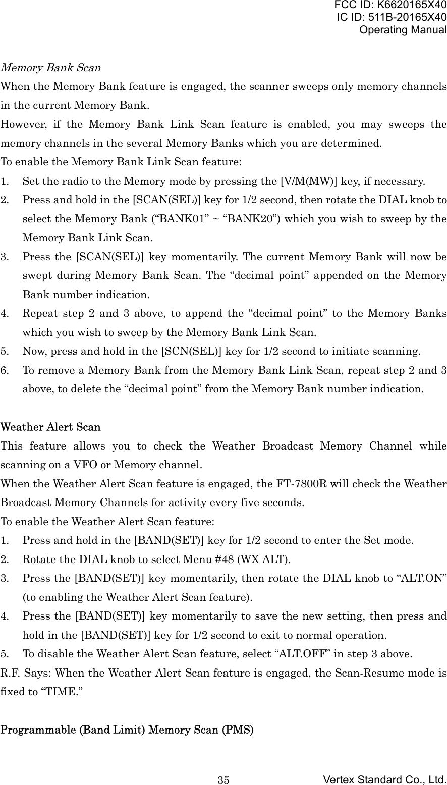 FCC ID: K6620165X40IC ID: 511B-20165X40Operating ManualVertex Standard Co., Ltd.35Memory Bank ScanWhen the Memory Bank feature is engaged, the scanner sweeps only memory channelsin the current Memory Bank.However, if the Memory Bank Link Scan feature is enabled, you may sweeps thememory channels in the several Memory Banks which you are determined.To enable the Memory Bank Link Scan feature:1. Set the radio to the Memory mode by pressing the [V/M(MW)] key, if necessary.2. Press and hold in the [SCAN(SEL)] key for 1/2 second, then rotate the DIAL knob toselect the Memory Bank (“BANK01” ~ “BANK20”) which you wish to sweep by theMemory Bank Link Scan.3. Press the [SCAN(SEL)] key momentarily. The current Memory Bank will now beswept during Memory Bank Scan. The “decimal point” appended on the MemoryBank number indication.4. Repeat step 2 and 3 above, to append the “decimal point” to the Memory Bankswhich you wish to sweep by the Memory Bank Link Scan.5. Now, press and hold in the [SCN(SEL)] key for 1/2 second to initiate scanning.6. To remove a Memory Bank from the Memory Bank Link Scan, repeat step 2 and 3above, to delete the “decimal point” from the Memory Bank number indication.Weather Alert ScanThis feature allows you to check the Weather Broadcast Memory Channel whilescanning on a VFO or Memory channel.When the Weather Alert Scan feature is engaged, the FT-7800R will check the WeatherBroadcast Memory Channels for activity every five seconds.To enable the Weather Alert Scan feature:1. Press and hold in the [BAND(SET)] key for 1/2 second to enter the Set mode.2. Rotate the DIAL knob to select Menu #48 (WX ALT).3. Press the [BAND(SET)] key momentarily, then rotate the DIAL knob to “ALT.ON”(to enabling the Weather Alert Scan feature).4. Press the [BAND(SET)] key momentarily to save the new setting, then press andhold in the [BAND(SET)] key for 1/2 second to exit to normal operation.5. To disable the Weather Alert Scan feature, select “ALT.OFF” in step 3 above.R.F. Says: When the Weather Alert Scan feature is engaged, the Scan-Resume mode isfixed to “TIME.”Programmable (Band Limit) Memory Scan (PMS)