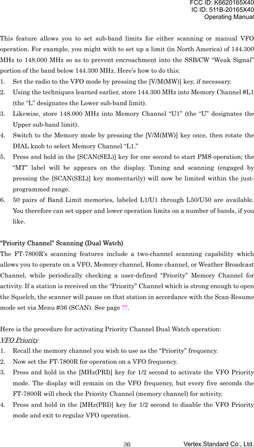 FCC ID: K6620165X40IC ID: 511B-20165X40Operating ManualVertex Standard Co., Ltd.36This feature allows you to set sub-band limits for either scanning or manual VFOoperation. For example, you might with to set up a limit (in North America) of 144.300MHz to 148.000 MHz so as to prevent encroachment into the SSB/CW “Weak Signal”portion of the band below 144.300 MHz. Here’s how to do this:1. Set the radio to the VFO mode by pressing the [V/M(MW)] key, if necessary.2. Using the techniques learned earlier, store 144.300 MHz into Memory Channel #L1(the “L” designates the Lower sub-band limit).3. Likewise, store 148.000 MHz into Memory Channel “U1” (the “U” designates theUpper sub-band limit).4. Switch to the Memory mode by pressing the [V/M(MW)] key once, then rotate theDIAL knob to select Memory Channel “L1.”5. Press and hold in the [SCAN(SEL)] key for one second to start PMS operation; the“MT” label will be appears on the display. Tuning and scanning (engaged bypressing the [SCAN(SEL)] key momentarily) will now be limited within the just-programmed range.6. 50 pairs of Band Limit memories, labeled L1/U1 through L50/U50 are available.You therefore can set upper and lower operation limits on a number of bands, if youlike.“Priority Channel” Scanning (Dual Watch)The FT-7800R’s scanning features include a two-channel scanning capability whichallows you to operate on a VFO, Memory channel, Home channel, or Weather BroadcastChannel, while periodically checking a user-defined “Priority” Memory Channel foractivity. If a station is received on the “Priority” Channel which is strong enough to openthe Squelch, the scanner will pause on that station in accordance with the Scan-Resumemode set via Menu #36 (SCAN). See page ??.Here is the procedure for activating Priority Channel Dual Watch operation:VFO Priority1. Recall the memory channel you wish to use as the “Priority” frequency.2. Now set the FT-7800R for operation on a VFO frequency.3. Press and hold in the [MHz(PRI)] key for 1/2 second to activate the VFO Prioritymode. The display will remain on the VFO frequency, but every five seconds theFT-7800R will check the Priority Channel (memory channel) for activity.4. Press and hold in the [MHz(PRI)] key for 1/2 second to disable the VFO Prioritymode and exit to regular VFO operation.