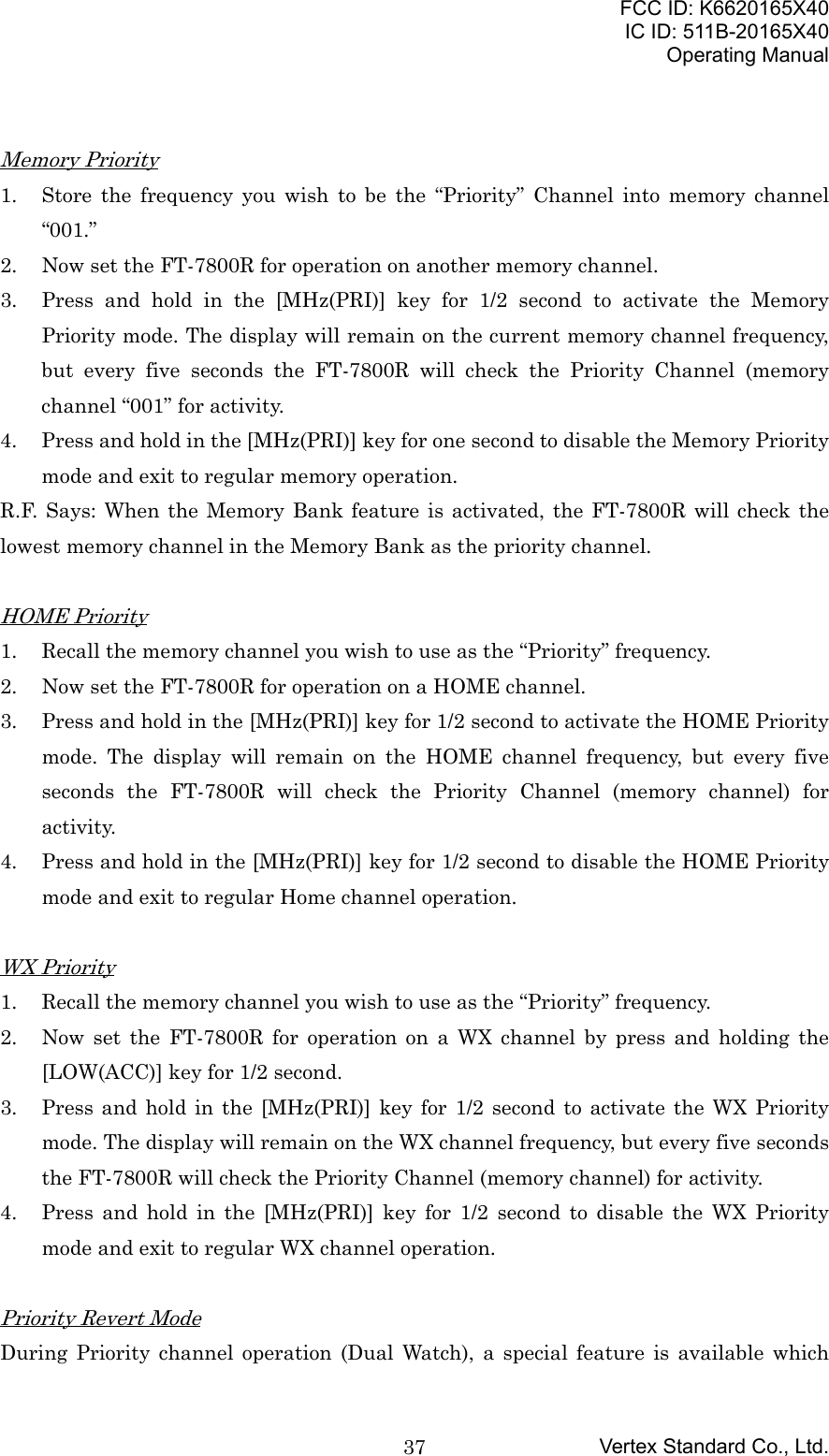 FCC ID: K6620165X40IC ID: 511B-20165X40Operating ManualVertex Standard Co., Ltd.37Memory Priority1. Store the frequency you wish to be the “Priority” Channel into memory channel“001.”2. Now set the FT-7800R for operation on another memory channel.3. Press and hold in the [MHz(PRI)] key for 1/2 second to activate the MemoryPriority mode. The display will remain on the current memory channel frequency,but every five seconds the FT-7800R will check the Priority Channel (memorychannel “001” for activity.4. Press and hold in the [MHz(PRI)] key for one second to disable the Memory Prioritymode and exit to regular memory operation.R.F. Says: When the Memory Bank feature is activated, the FT-7800R will check thelowest memory channel in the Memory Bank as the priority channel.HOME Priority1. Recall the memory channel you wish to use as the “Priority” frequency.2. Now set the FT-7800R for operation on a HOME channel.3. Press and hold in the [MHz(PRI)] key for 1/2 second to activate the HOME Prioritymode. The display will remain on the HOME channel frequency, but every fiveseconds the FT-7800R will check the Priority Channel (memory channel) foractivity.4. Press and hold in the [MHz(PRI)] key for 1/2 second to disable the HOME Prioritymode and exit to regular Home channel operation.WX Priority1. Recall the memory channel you wish to use as the “Priority” frequency.2. Now set the FT-7800R for operation on a WX channel by press and holding the[LOW(ACC)] key for 1/2 second.3. Press and hold in the [MHz(PRI)] key for 1/2 second to activate the WX Prioritymode. The display will remain on the WX channel frequency, but every five secondsthe FT-7800R will check the Priority Channel (memory channel) for activity.4. Press and hold in the [MHz(PRI)] key for 1/2 second to disable the WX Prioritymode and exit to regular WX channel operation.Priority Revert ModeDuring Priority channel operation (Dual Watch), a special feature is available which