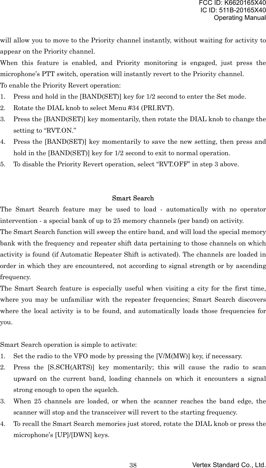 FCC ID: K6620165X40IC ID: 511B-20165X40Operating ManualVertex Standard Co., Ltd.38will allow you to move to the Priority channel instantly, without waiting for activity toappear on the Priority channel.When this feature is enabled, and Priority monitoring is engaged, just press themicrophone’s PTT switch, operation will instantly revert to the Priority channel.To enable the Priority Revert operation:1. Press and hold in the [BAND(SET)] key for 1/2 second to enter the Set mode.2. Rotate the DIAL knob to select Menu #34 (PRI.RVT).3. Press the [BAND(SET)] key momentarily, then rotate the DIAL knob to change thesetting to “RVT.ON.”4. Press the [BAND(SET)] key momentarily to save the new setting, then press andhold in the [BAND(SET)] key for 1/2 second to exit to normal operation.5. To disable the Priority Revert operation, select “RVT.OFF” in step 3 above.Smart SearchThe Smart Search feature may be used to load - automatically with no operatorintervention - a special bank of up to 25 memory channels (per band) on activity.The Smart Search function will sweep the entire band, and will load the special memorybank with the frequency and repeater shift data pertaining to those channels on whichactivity is found (if Automatic Repeater Shift is activated). The channels are loaded inorder in which they are encountered, not according to signal strength or by ascendingfrequency.The Smart Search feature is especially useful when visiting a city for the first time,where you may be unfamiliar with the repeater frequencies; Smart Search discoverswhere the local activity is to be found, and automatically loads those frequencies foryou.Smart Search operation is simple to activate:1. Set the radio to the VFO mode by pressing the [V/M(MW)] key, if necessary.2. Press the [S.SCH(ARTS)] key momentarily; this will cause the radio to scanupward on the current band, loading channels on which it encounters a signalstrong enough to open the squelch.3. When 25 channels are loaded, or when the scanner reaches the band edge, thescanner will stop and the transceiver will revert to the starting frequency.4. To recall the Smart Search memories just stored, rotate the DIAL knob or press themicrophone’s [UP]/[DWN] keys.