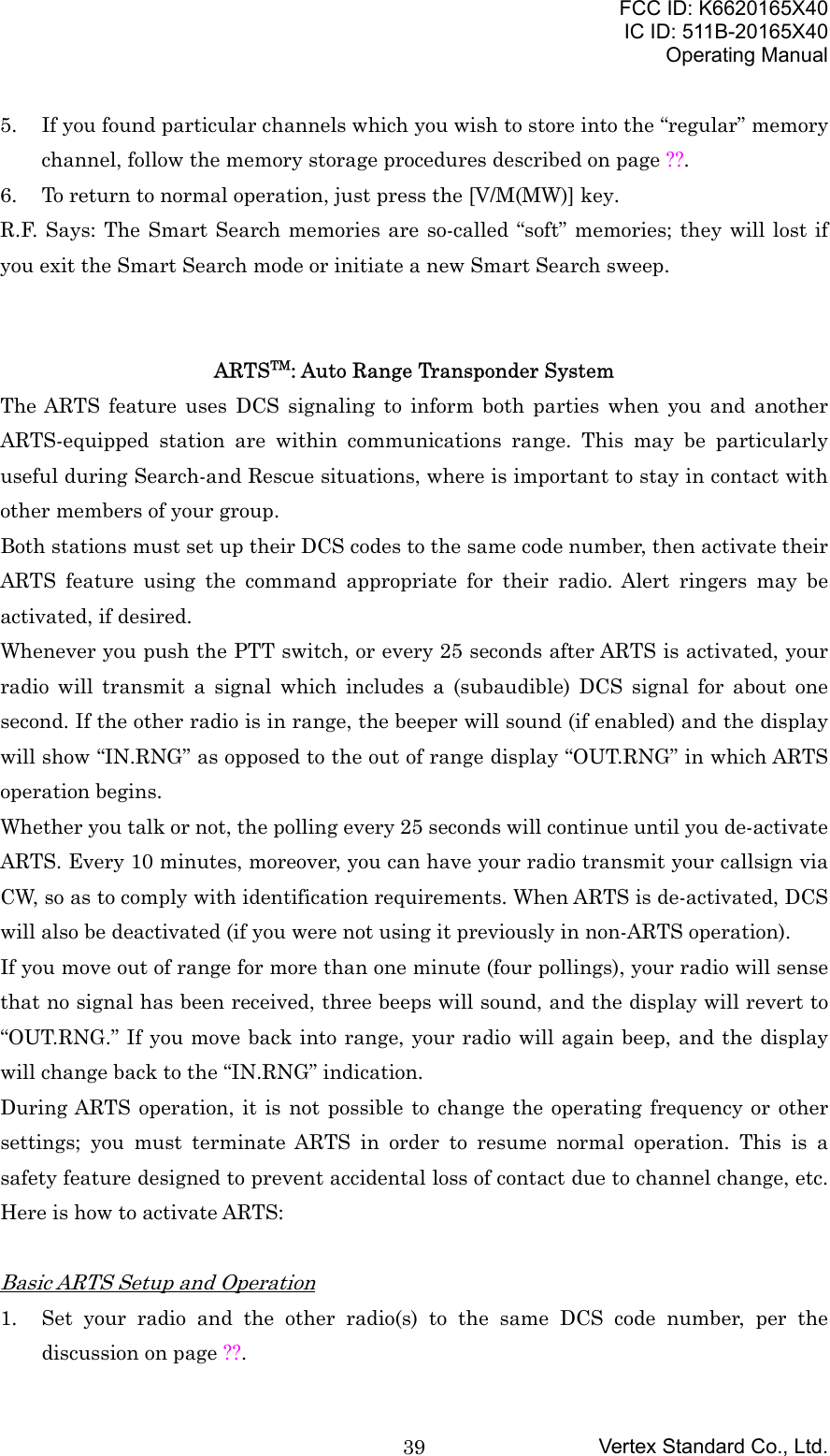 FCC ID: K6620165X40IC ID: 511B-20165X40Operating ManualVertex Standard Co., Ltd.395. If you found particular channels which you wish to store into the “regular” memorychannel, follow the memory storage procedures described on page ??.6. To return to normal operation, just press the [V/M(MW)] key.R.F. Says: The Smart Search memories are so-called “soft” memories; they will lost ifyou exit the Smart Search mode or initiate a new Smart Search sweep.ARTSTM: Auto Range Transponder SystemThe ARTS feature uses DCS signaling to inform both parties when you and anotherARTS-equipped station are within communications range. This may be particularlyuseful during Search-and Rescue situations, where is important to stay in contact withother members of your group.Both stations must set up their DCS codes to the same code number, then activate theirARTS feature using the command appropriate for their radio. Alert ringers may beactivated, if desired.Whenever you push the PTT switch, or every 25 seconds after ARTS is activated, yourradio will transmit a signal which includes a (subaudible) DCS signal for about onesecond. If the other radio is in range, the beeper will sound (if enabled) and the displaywill show “IN.RNG” as opposed to the out of range display “OUT.RNG” in which ARTSoperation begins.Whether you talk or not, the polling every 25 seconds will continue until you de-activateARTS. Every 10 minutes, moreover, you can have your radio transmit your callsign viaCW, so as to comply with identification requirements. When ARTS is de-activated, DCSwill also be deactivated (if you were not using it previously in non-ARTS operation).If you move out of range for more than one minute (four pollings), your radio will sensethat no signal has been received, three beeps will sound, and the display will revert to“OUT.RNG.” If you move back into range, your radio will again beep, and the displaywill change back to the “IN.RNG” indication.During ARTS operation, it is not possible to change the operating frequency or othersettings; you must terminate ARTS in order to resume normal operation. This is asafety feature designed to prevent accidental loss of contact due to channel change, etc.Here is how to activate ARTS:Basic ARTS Setup and Operation1. Set your radio and the other radio(s) to the same DCS code number, per thediscussion on page ??.