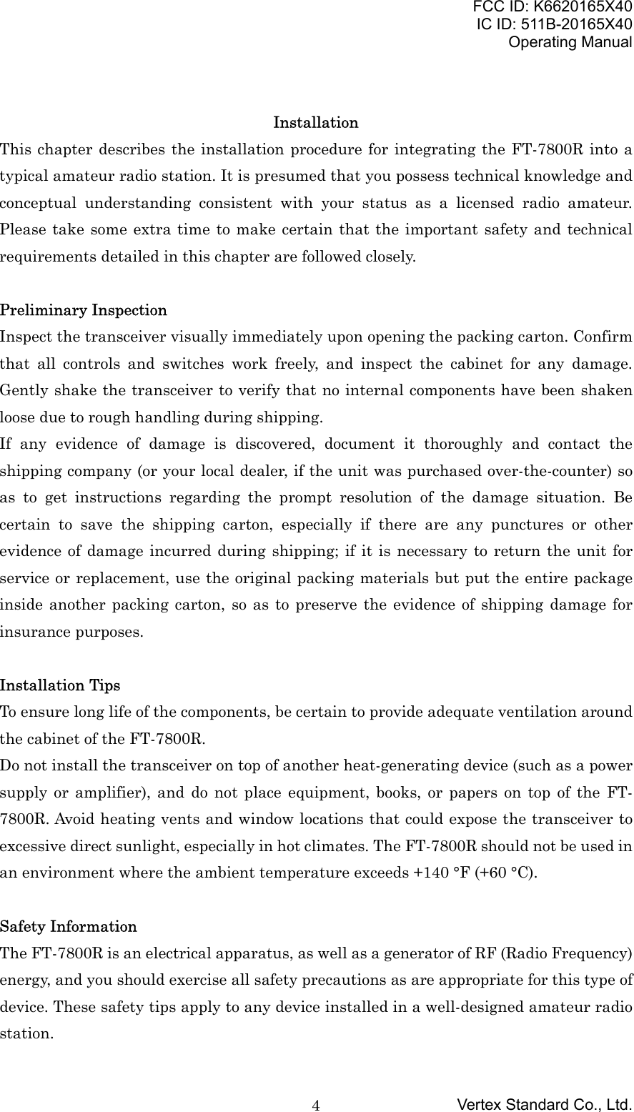 FCC ID: K6620165X40IC ID: 511B-20165X40Operating ManualVertex Standard Co., Ltd.4InstallationThis chapter describes the installation procedure for integrating the FT-7800R into atypical amateur radio station. It is presumed that you possess technical knowledge andconceptual understanding consistent with your status as a licensed radio amateur.Please take some extra time to make certain that the important safety and technicalrequirements detailed in this chapter are followed closely.Preliminary InspectionInspect the transceiver visually immediately upon opening the packing carton. Confirmthat all controls and switches work freely, and inspect the cabinet for any damage.Gently shake the transceiver to verify that no internal components have been shakenloose due to rough handling during shipping.If any evidence of damage is discovered, document it thoroughly and contact theshipping company (or your local dealer, if the unit was purchased over-the-counter) soas to get instructions regarding the prompt resolution of the damage situation. Becertain to save the shipping carton, especially if there are any punctures or otherevidence of damage incurred during shipping; if it is necessary to return the unit forservice or replacement, use the original packing materials but put the entire packageinside another packing carton, so as to preserve the evidence of shipping damage forinsurance purposes.Installation TipsTo ensure long life of the components, be certain to provide adequate ventilation aroundthe cabinet of the FT-7800R.Do not install the transceiver on top of another heat-generating device (such as a powersupply or amplifier), and do not place equipment, books, or papers on top of the FT-7800R. Avoid heating vents and window locations that could expose the transceiver toexcessive direct sunlight, especially in hot climates. The FT-7800R should not be used inan environment where the ambient temperature exceeds +140 °F (+60 °C).Safety InformationThe FT-7800R is an electrical apparatus, as well as a generator of RF (Radio Frequency)energy, and you should exercise all safety precautions as are appropriate for this type ofdevice. These safety tips apply to any device installed in a well-designed amateur radiostation.