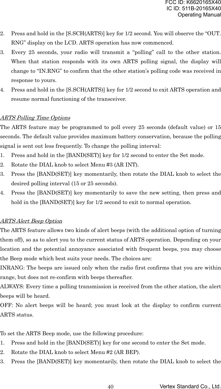 FCC ID: K6620165X40IC ID: 511B-20165X40Operating ManualVertex Standard Co., Ltd.402. Press and hold in the [S.SCH(ARTS)] key for 1/2 second. You will observe the “OUT.RNG” display on the LCD. ARTS operation has now commenced.3. Every 25 seconds, your radio will transmit a “polling” call to the other station.When that station responds with its own ARTS polling signal, the display willchange to “IN.RNG” to confirm that the other station’s polling code was received inresponse to yours.4. Press and hold in the [S.SCH(ARTS)] key for 1/2 second to exit ARTS operation andresume normal functioning of the transceiver.ARTS Polling Time OptionsThe ARTS feature may be programmed to poll every 25 seconds (default value) or 15seconds. The default value provides maximum battery conservation, because the pollingsignal is sent out less frequently. To change the polling interval:1. Press and hold in the [BAND(SET)] key for 1/2 second to enter the Set mode.2. Rotate the DIAL knob to select Menu #3 (AR INT).3. Press the [BAND(SET)] key momentarily, then rotate the DIAL knob to select thedesired polling interval (15 or 25 seconds).4. Press the [BAND(SET)] key momentarily to save the new setting, then press andhold in the [BAND(SET)] key for 1/2 second to exit to normal operation.ARTS Alert Beep OptionThe ARTS feature allows two kinds of alert beeps (with the additional option of turningthem off), so as to alert you to the current status of ARTS operation. Depending on yourlocation and the potential annoyance associated with frequent beeps, you may choosethe Beep mode which best suits your needs. The choices are:INRANG: The beeps are issued only when the radio first confirms that you are withinrange, but does not re-confirm with beeps thereafter.ALWAYS: Every time a polling transmission is received from the other station, the alertbeeps will be heard.OFF: No alert beeps will be heard; you must look at the display to confirm currentARTS status.To set the ARTS Beep mode, use the following procedure:1. Press and hold in the [BAND(SET)] key for one second to enter the Set mode.2. Rotate the DIAL knob to select Menu #2 (AR BEP).3. Press the [BAND(SET)] key momentarily, then rotate the DIAL knob to select the