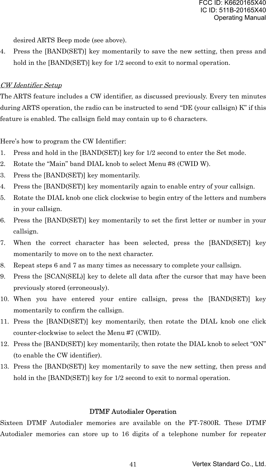FCC ID: K6620165X40IC ID: 511B-20165X40Operating ManualVertex Standard Co., Ltd.41desired ARTS Beep mode (see above).4. Press the [BAND(SET)] key momentarily to save the new setting, then press andhold in the [BAND(SET)] key for 1/2 second to exit to normal operation.CW Identifier SetupThe ARTS feature includes a CW identifier, as discussed previously. Every ten minutesduring ARTS operation, the radio can be instructed to send “DE (your callsign) K” if thisfeature is enabled. The callsign field may contain up to 6 characters.Here’s how to program the CW Identifier:1. Press and hold in the [BAND(SET)] key for 1/2 second to enter the Set mode.2. Rotate the “Main” band DIAL knob to select Menu #8 (CWID W).3. Press the [BAND(SET)] key momentarily.4. Press the [BAND(SET)] key momentarily again to enable entry of your callsign.5. Rotate the DIAL knob one click clockwise to begin entry of the letters and numbersin your callsign.6. Press the [BAND(SET)] key momentarily to set the first letter or number in yourcallsign.7. When the correct character has been selected, press the [BAND(SET)] keymomentarily to move on to the next character.8. Repeat steps 6 and 7 as many times as necessary to complete your callsign.9. Press the [SCAN(SEL)] key to delete all data after the cursor that may have beenpreviously stored (erroneously).10. When you have entered your entire callsign, press the [BAND(SET)] keymomentarily to confirm the callsign.11. Press the [BAND(SET)] key momentarily, then rotate the DIAL knob one clickcounter-clockwise to select the Menu #7 (CWID).12. Press the [BAND(SET)] key momentarily, then rotate the DIAL knob to select “ON”(to enable the CW identifier).13. Press the [BAND(SET)] key momentarily to save the new setting, then press andhold in the [BAND(SET)] key for 1/2 second to exit to normal operation.DTMF Autodialer OperationSixteen DTMF Autodialer memories are available on the FT-7800R. These DTMFAutodialer memories can store up to 16 digits of a telephone number for repeater