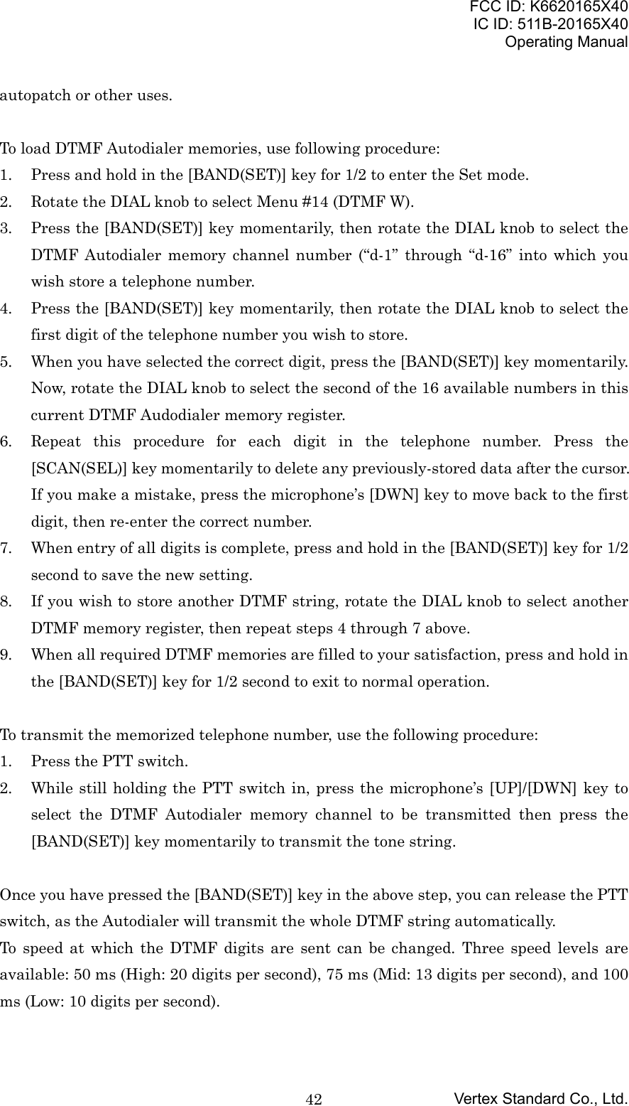 FCC ID: K6620165X40IC ID: 511B-20165X40Operating ManualVertex Standard Co., Ltd.42autopatch or other uses.To load DTMF Autodialer memories, use following procedure:1. Press and hold in the [BAND(SET)] key for 1/2 to enter the Set mode.2. Rotate the DIAL knob to select Menu #14 (DTMF W).3. Press the [BAND(SET)] key momentarily, then rotate the DIAL knob to select theDTMF Autodialer memory channel number (“d-1” through “d-16” into which youwish store a telephone number.4. Press the [BAND(SET)] key momentarily, then rotate the DIAL knob to select thefirst digit of the telephone number you wish to store.5. When you have selected the correct digit, press the [BAND(SET)] key momentarily.Now, rotate the DIAL knob to select the second of the 16 available numbers in thiscurrent DTMF Audodialer memory register.6. Repeat this procedure for each digit in the telephone number. Press the[SCAN(SEL)] key momentarily to delete any previously-stored data after the cursor.If you make a mistake, press the microphone’s [DWN] key to move back to the firstdigit, then re-enter the correct number.7. When entry of all digits is complete, press and hold in the [BAND(SET)] key for 1/2second to save the new setting.8. If you wish to store another DTMF string, rotate the DIAL knob to select anotherDTMF memory register, then repeat steps 4 through 7 above.9. When all required DTMF memories are filled to your satisfaction, press and hold inthe [BAND(SET)] key for 1/2 second to exit to normal operation.To transmit the memorized telephone number, use the following procedure:1. Press the PTT switch.2. While still holding the PTT switch in, press the microphone’s [UP]/[DWN] key toselect the DTMF Autodialer memory channel to be transmitted then press the[BAND(SET)] key momentarily to transmit the tone string.Once you have pressed the [BAND(SET)] key in the above step, you can release the PTTswitch, as the Autodialer will transmit the whole DTMF string automatically.To speed at which the DTMF digits are sent can be changed. Three speed levels areavailable: 50 ms (High: 20 digits per second), 75 ms (Mid: 13 digits per second), and 100ms (Low: 10 digits per second).