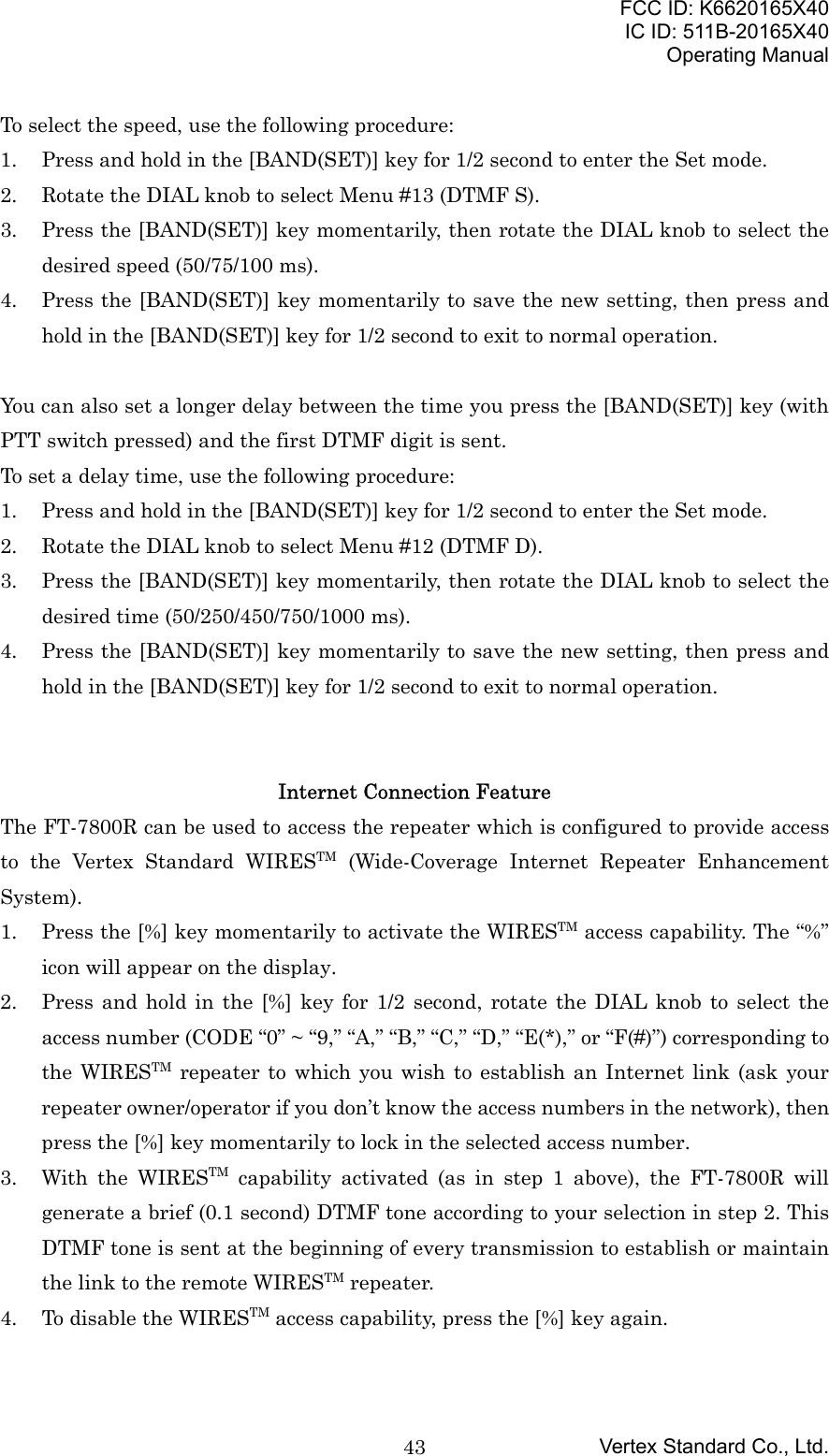 FCC ID: K6620165X40IC ID: 511B-20165X40Operating ManualVertex Standard Co., Ltd.43To select the speed, use the following procedure:1. Press and hold in the [BAND(SET)] key for 1/2 second to enter the Set mode.2. Rotate the DIAL knob to select Menu #13 (DTMF S).3. Press the [BAND(SET)] key momentarily, then rotate the DIAL knob to select thedesired speed (50/75/100 ms).4. Press the [BAND(SET)] key momentarily to save the new setting, then press andhold in the [BAND(SET)] key for 1/2 second to exit to normal operation.You can also set a longer delay between the time you press the [BAND(SET)] key (withPTT switch pressed) and the first DTMF digit is sent.To set a delay time, use the following procedure:1. Press and hold in the [BAND(SET)] key for 1/2 second to enter the Set mode.2. Rotate the DIAL knob to select Menu #12 (DTMF D).3. Press the [BAND(SET)] key momentarily, then rotate the DIAL knob to select thedesired time (50/250/450/750/1000 ms).4. Press the [BAND(SET)] key momentarily to save the new setting, then press andhold in the [BAND(SET)] key for 1/2 second to exit to normal operation.Internet Connection FeatureThe FT-7800R can be used to access the repeater which is configured to provide accessto the Vertex Standard WIRESTM (Wide-Coverage Internet Repeater EnhancementSystem).1. Press the [%] key momentarily to activate the WIRESTM access capability. The “%”icon will appear on the display.2. Press and hold in the [%] key for 1/2 second, rotate the DIAL knob to select theaccess number (CODE “0” ~ “9,” “A,” “B,” “C,” “D,” “E(*),” or “F(#)”) corresponding tothe WIRESTM repeater to which you wish to establish an Internet link (ask yourrepeater owner/operator if you don’t know the access numbers in the network), thenpress the [%] key momentarily to lock in the selected access number.3. With the WIRESTM capability activated (as in step 1 above), the FT-7800R willgenerate a brief (0.1 second) DTMF tone according to your selection in step 2. ThisDTMF tone is sent at the beginning of every transmission to establish or maintainthe link to the remote WIRESTM repeater.4. To disable the WIRESTM access capability, press the [%] key again.