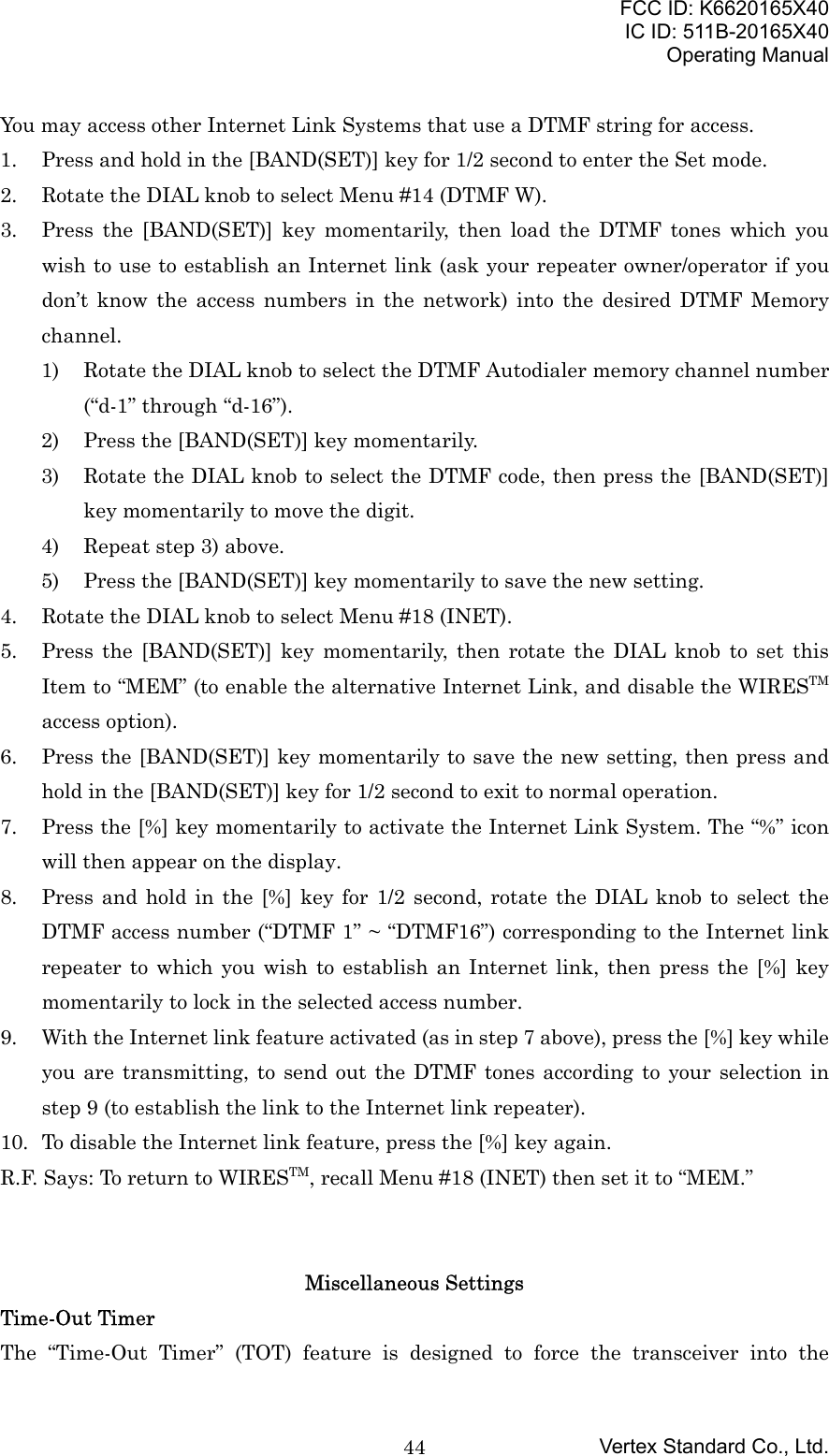 FCC ID: K6620165X40IC ID: 511B-20165X40Operating ManualVertex Standard Co., Ltd.44You may access other Internet Link Systems that use a DTMF string for access.1. Press and hold in the [BAND(SET)] key for 1/2 second to enter the Set mode.2. Rotate the DIAL knob to select Menu #14 (DTMF W).3. Press the [BAND(SET)] key momentarily, then load the DTMF tones which youwish to use to establish an Internet link (ask your repeater owner/operator if youdon’t know the access numbers in the network) into the desired DTMF Memorychannel.1) Rotate the DIAL knob to select the DTMF Autodialer memory channel number(“d-1” through “d-16”).2) Press the [BAND(SET)] key momentarily.3) Rotate the DIAL knob to select the DTMF code, then press the [BAND(SET)]key momentarily to move the digit.4) Repeat step 3) above.5) Press the [BAND(SET)] key momentarily to save the new setting.4. Rotate the DIAL knob to select Menu #18 (INET).5. Press the [BAND(SET)] key momentarily, then rotate the DIAL knob to set thisItem to “MEM” (to enable the alternative Internet Link, and disable the WIRESTMaccess option).6. Press the [BAND(SET)] key momentarily to save the new setting, then press andhold in the [BAND(SET)] key for 1/2 second to exit to normal operation.7. Press the [%] key momentarily to activate the Internet Link System. The “%” iconwill then appear on the display.8. Press and hold in the [%] key for 1/2 second, rotate the DIAL knob to select theDTMF access number (“DTMF 1” ~ “DTMF16”) corresponding to the Internet linkrepeater to which you wish to establish an Internet link, then press the [%] keymomentarily to lock in the selected access number.9. With the Internet link feature activated (as in step 7 above), press the [%] key whileyou are transmitting, to send out the DTMF tones according to your selection instep 9 (to establish the link to the Internet link repeater).10. To disable the Internet link feature, press the [%] key again.R.F. Says: To return to WIRESTM, recall Menu #18 (INET) then set it to “MEM.”Miscellaneous SettingsTime-Out TimerThe “Time-Out Timer” (TOT) feature is designed to force the transceiver into the