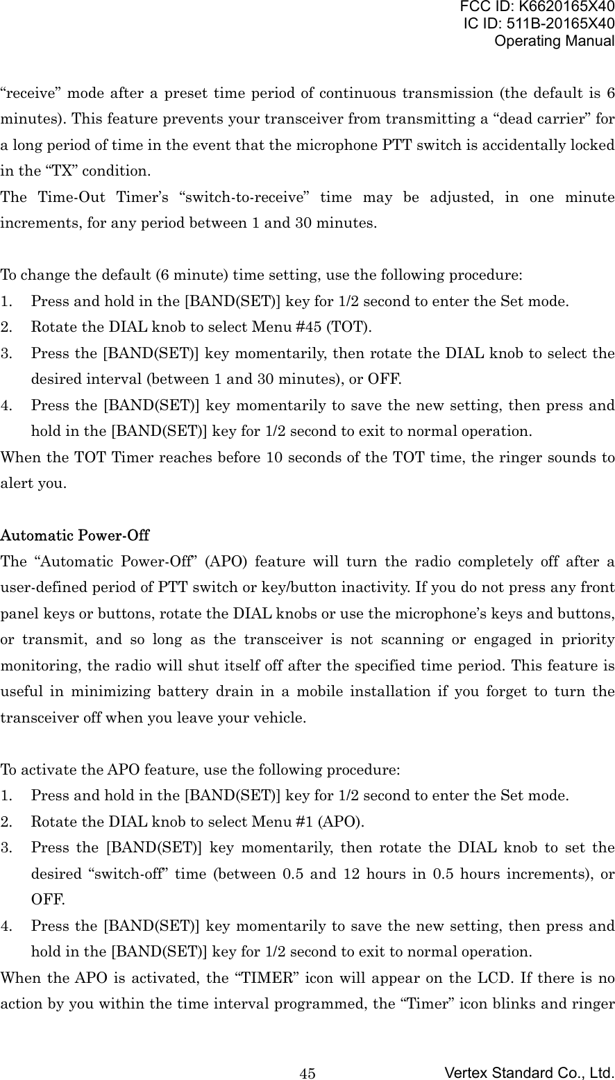 FCC ID: K6620165X40IC ID: 511B-20165X40Operating ManualVertex Standard Co., Ltd.45“receive” mode after a preset time period of continuous transmission (the default is 6minutes). This feature prevents your transceiver from transmitting a “dead carrier” fora long period of time in the event that the microphone PTT switch is accidentally lockedin the “TX” condition.The Time-Out Timer’s “switch-to-receive” time may be adjusted, in one minuteincrements, for any period between 1 and 30 minutes.To change the default (6 minute) time setting, use the following procedure:1. Press and hold in the [BAND(SET)] key for 1/2 second to enter the Set mode.2. Rotate the DIAL knob to select Menu #45 (TOT).3. Press the [BAND(SET)] key momentarily, then rotate the DIAL knob to select thedesired interval (between 1 and 30 minutes), or OFF.4. Press the [BAND(SET)] key momentarily to save the new setting, then press andhold in the [BAND(SET)] key for 1/2 second to exit to normal operation.When the TOT Timer reaches before 10 seconds of the TOT time, the ringer sounds toalert you.Automatic Power-OffThe “Automatic Power-Off” (APO) feature will turn the radio completely off after auser-defined period of PTT switch or key/button inactivity. If you do not press any frontpanel keys or buttons, rotate the DIAL knobs or use the microphone’s keys and buttons,or transmit, and so long as the transceiver is not scanning or engaged in prioritymonitoring, the radio will shut itself off after the specified time period. This feature isuseful in minimizing battery drain in a mobile installation if you forget to turn thetransceiver off when you leave your vehicle.To activate the APO feature, use the following procedure:1. Press and hold in the [BAND(SET)] key for 1/2 second to enter the Set mode.2. Rotate the DIAL knob to select Menu #1 (APO).3. Press the [BAND(SET)] key momentarily, then rotate the DIAL knob to set thedesired “switch-off” time (between 0.5 and 12 hours in 0.5 hours increments), orOFF.4. Press the [BAND(SET)] key momentarily to save the new setting, then press andhold in the [BAND(SET)] key for 1/2 second to exit to normal operation.When the APO is activated, the “TIMER” icon will appear on the LCD. If there is noaction by you within the time interval programmed, the “Timer” icon blinks and ringer