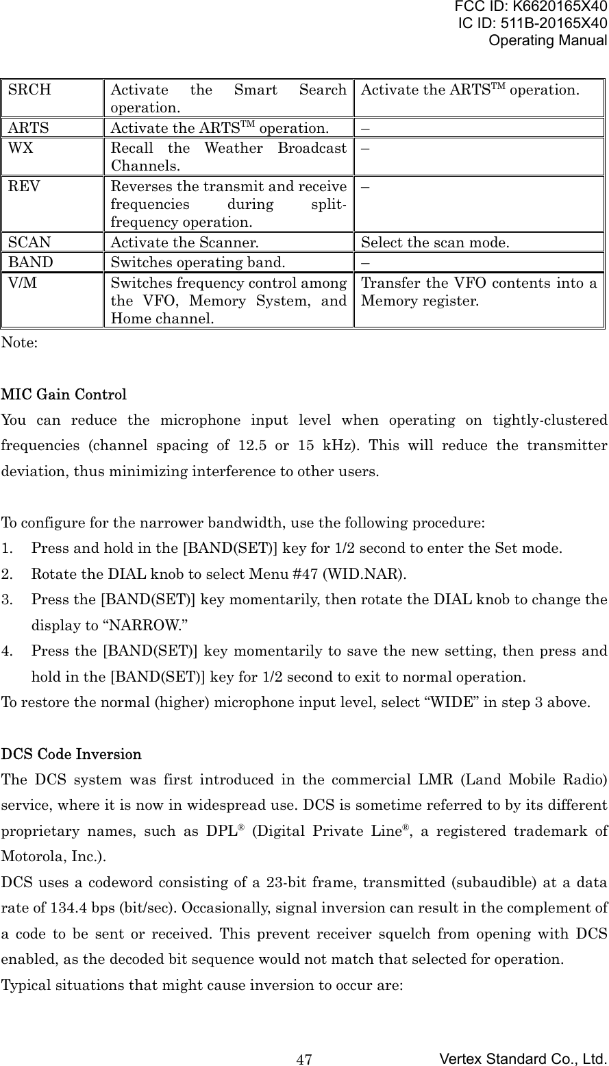 FCC ID: K6620165X40IC ID: 511B-20165X40Operating ManualVertex Standard Co., Ltd.47SRCH Activate the Smart Searchoperation.Activate the ARTSTM operation.ARTS Activate the ARTSTM operation. –WX Recall the Weather BroadcastChannels.–REV Reverses the transmit and receivefrequencies during split-frequency operation.–SCAN Activate the Scanner. Select the scan mode.BAND Switches operating band. –V/M Switches frequency control amongthe VFO, Memory System, andHome channel.Transfer the VFO contents into aMemory register.Note:MIC Gain ControlYou can reduce the microphone input level when operating on tightly-clusteredfrequencies (channel spacing of 12.5 or 15 kHz). This will reduce the transmitterdeviation, thus minimizing interference to other users.To configure for the narrower bandwidth, use the following procedure:1. Press and hold in the [BAND(SET)] key for 1/2 second to enter the Set mode.2. Rotate the DIAL knob to select Menu #47 (WID.NAR).3. Press the [BAND(SET)] key momentarily, then rotate the DIAL knob to change thedisplay to “NARROW.”4. Press the [BAND(SET)] key momentarily to save the new setting, then press andhold in the [BAND(SET)] key for 1/2 second to exit to normal operation.To restore the normal (higher) microphone input level, select “WIDE” in step 3 above.DCS Code InversionThe DCS system was first introduced in the commercial LMR (Land Mobile Radio)service, where it is now in widespread use. DCS is sometime referred to by its differentproprietary names, such as DPL® (Digital Private Line®, a registered trademark ofMotorola, Inc.).DCS uses a codeword consisting of a 23-bit frame, transmitted (subaudible) at a datarate of 134.4 bps (bit/sec). Occasionally, signal inversion can result in the complement ofa code to be sent or received. This prevent receiver squelch from opening with DCSenabled, as the decoded bit sequence would not match that selected for operation.Typical situations that might cause inversion to occur are: