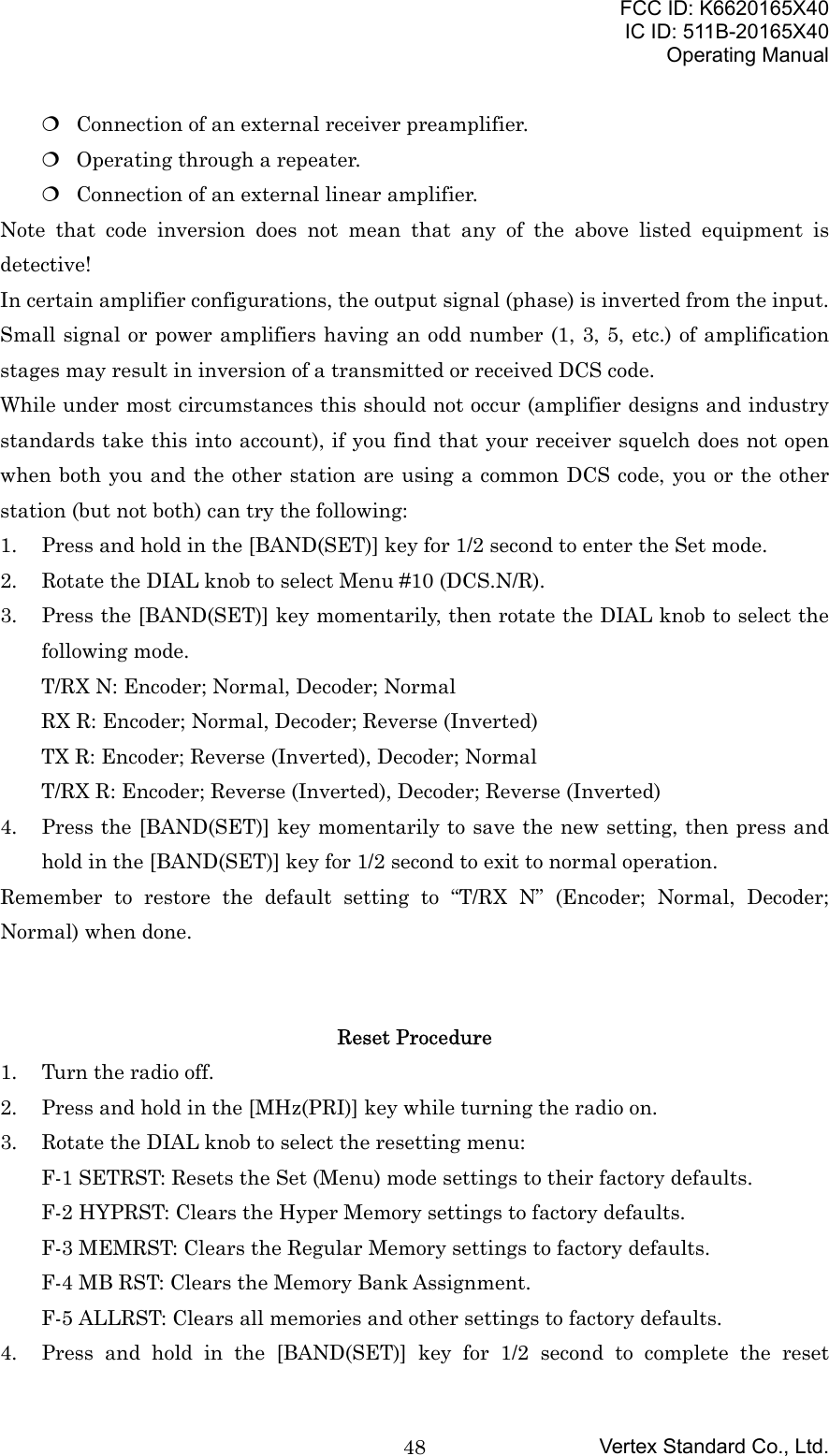 FCC ID: K6620165X40IC ID: 511B-20165X40Operating ManualVertex Standard Co., Ltd.48 Connection of an external receiver preamplifier. Operating through a repeater. Connection of an external linear amplifier.Note that code inversion does not mean that any of the above listed equipment isdetective!In certain amplifier configurations, the output signal (phase) is inverted from the input.Small signal or power amplifiers having an odd number (1, 3, 5, etc.) of amplificationstages may result in inversion of a transmitted or received DCS code.While under most circumstances this should not occur (amplifier designs and industrystandards take this into account), if you find that your receiver squelch does not openwhen both you and the other station are using a common DCS code, you or the otherstation (but not both) can try the following:1. Press and hold in the [BAND(SET)] key for 1/2 second to enter the Set mode.2. Rotate the DIAL knob to select Menu #10 (DCS.N/R).3. Press the [BAND(SET)] key momentarily, then rotate the DIAL knob to select thefollowing mode.T/RX N: Encoder; Normal, Decoder; NormalRX R: Encoder; Normal, Decoder; Reverse (Inverted)TX R: Encoder; Reverse (Inverted), Decoder; NormalT/RX R: Encoder; Reverse (Inverted), Decoder; Reverse (Inverted)4. Press the [BAND(SET)] key momentarily to save the new setting, then press andhold in the [BAND(SET)] key for 1/2 second to exit to normal operation.Remember to restore the default setting to “T/RX N” (Encoder; Normal, Decoder;Normal) when done.Reset Procedure1. Turn the radio off.2. Press and hold in the [MHz(PRI)] key while turning the radio on.3. Rotate the DIAL knob to select the resetting menu:F-1 SETRST: Resets the Set (Menu) mode settings to their factory defaults.F-2 HYPRST: Clears the Hyper Memory settings to factory defaults.F-3 MEMRST: Clears the Regular Memory settings to factory defaults.F-4 MB RST: Clears the Memory Bank Assignment.F-5 ALLRST: Clears all memories and other settings to factory defaults.4. Press and hold in the [BAND(SET)] key for 1/2 second to complete the reset