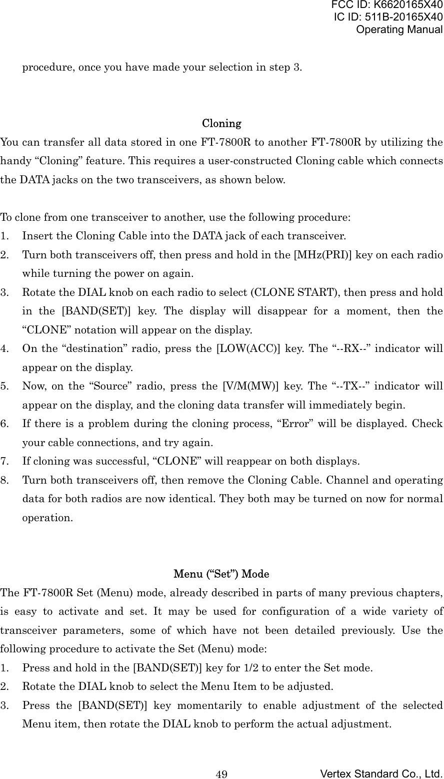 FCC ID: K6620165X40IC ID: 511B-20165X40Operating ManualVertex Standard Co., Ltd.49procedure, once you have made your selection in step 3.CloningYou can transfer all data stored in one FT-7800R to another FT-7800R by utilizing thehandy “Cloning” feature. This requires a user-constructed Cloning cable which connectsthe DATA jacks on the two transceivers, as shown below.To clone from one transceiver to another, use the following procedure:1. Insert the Cloning Cable into the DATA jack of each transceiver.2. Turn both transceivers off, then press and hold in the [MHz(PRI)] key on each radiowhile turning the power on again.3. Rotate the DIAL knob on each radio to select (CLONE START), then press and holdin the [BAND(SET)] key. The display will disappear for a moment, then the“CLONE” notation will appear on the display.4. On the “destination” radio, press the [LOW(ACC)] key. The “--RX--” indicator willappear on the display.5. Now, on the “Source” radio, press the [V/M(MW)] key. The “--TX--” indicator willappear on the display, and the cloning data transfer will immediately begin.6. If there is a problem during the cloning process, “Error” will be displayed. Checkyour cable connections, and try again.7. If cloning was successful, “CLONE” will reappear on both displays.8. Turn both transceivers off, then remove the Cloning Cable. Channel and operatingdata for both radios are now identical. They both may be turned on now for normaloperation.Menu (“Set”) ModeThe FT-7800R Set (Menu) mode, already described in parts of many previous chapters,is easy to activate and set. It may be used for configuration of a wide variety oftransceiver parameters, some of which have not been detailed previously. Use thefollowing procedure to activate the Set (Menu) mode:1. Press and hold in the [BAND(SET)] key for 1/2 to enter the Set mode.2. Rotate the DIAL knob to select the Menu Item to be adjusted.3. Press the [BAND(SET)] key momentarily to enable adjustment of the selectedMenu item, then rotate the DIAL knob to perform the actual adjustment.