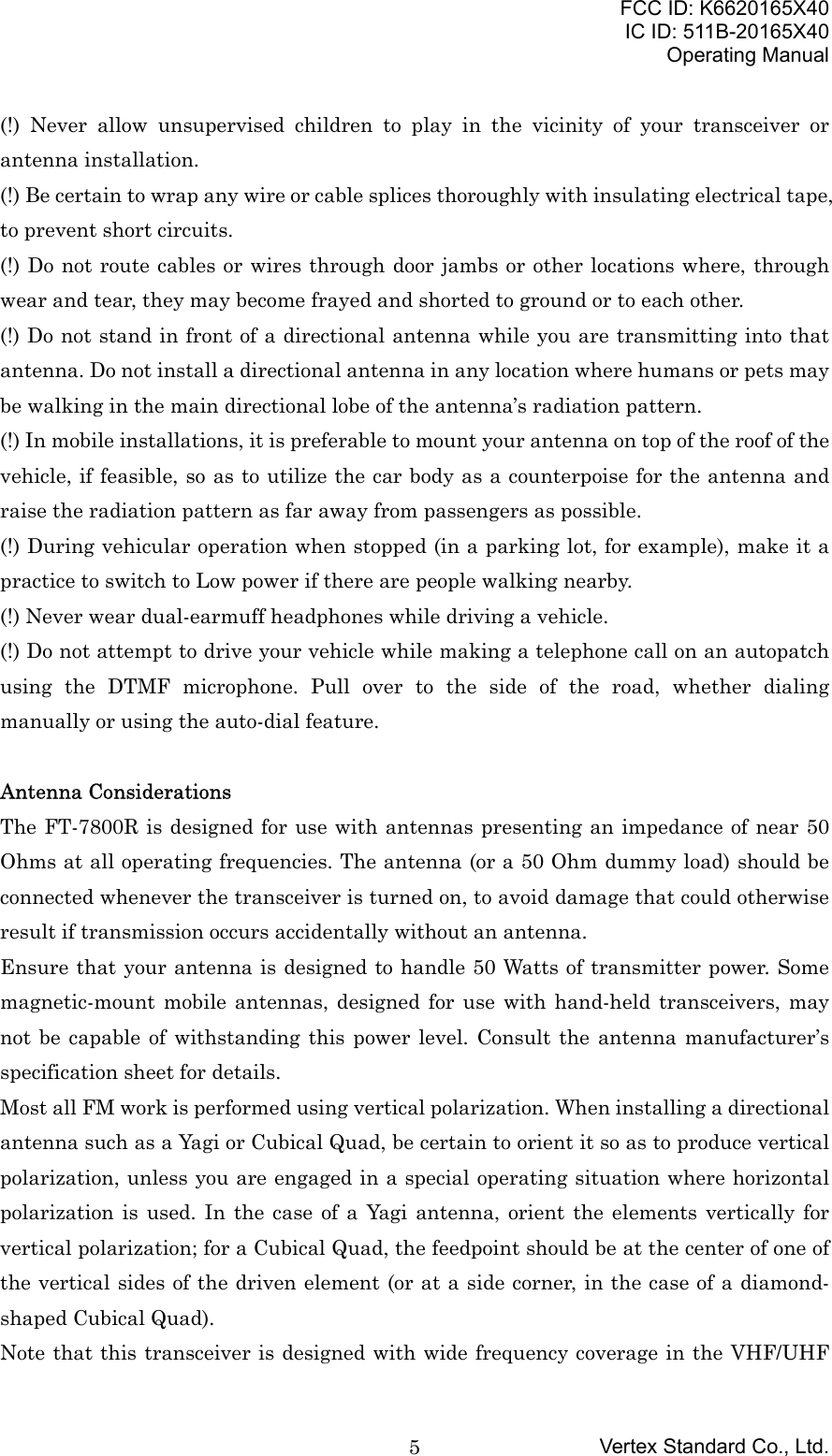 FCC ID: K6620165X40IC ID: 511B-20165X40Operating ManualVertex Standard Co., Ltd.5(!) Never allow unsupervised children to play in the vicinity of your transceiver orantenna installation.(!) Be certain to wrap any wire or cable splices thoroughly with insulating electrical tape,to prevent short circuits.(!) Do not route cables or wires through door jambs or other locations where, throughwear and tear, they may become frayed and shorted to ground or to each other.(!) Do not stand in front of a directional antenna while you are transmitting into thatantenna. Do not install a directional antenna in any location where humans or pets maybe walking in the main directional lobe of the antenna’s radiation pattern.(!) In mobile installations, it is preferable to mount your antenna on top of the roof of thevehicle, if feasible, so as to utilize the car body as a counterpoise for the antenna andraise the radiation pattern as far away from passengers as possible.(!) During vehicular operation when stopped (in a parking lot, for example), make it apractice to switch to Low power if there are people walking nearby.(!) Never wear dual-earmuff headphones while driving a vehicle.(!) Do not attempt to drive your vehicle while making a telephone call on an autopatchusing the DTMF microphone. Pull over to the side of the road, whether dialingmanually or using the auto-dial feature.Antenna ConsiderationsThe FT-7800R is designed for use with antennas presenting an impedance of near 50Ohms at all operating frequencies. The antenna (or a 50 Ohm dummy load) should beconnected whenever the transceiver is turned on, to avoid damage that could otherwiseresult if transmission occurs accidentally without an antenna.Ensure that your antenna is designed to handle 50 Watts of transmitter power. Somemagnetic-mount mobile antennas, designed for use with hand-held transceivers, maynot be capable of withstanding this power level. Consult the antenna manufacturer’sspecification sheet for details.Most all FM work is performed using vertical polarization. When installing a directionalantenna such as a Yagi or Cubical Quad, be certain to orient it so as to produce verticalpolarization, unless you are engaged in a special operating situation where horizontalpolarization is used. In the case of a Yagi antenna, orient the elements vertically forvertical polarization; for a Cubical Quad, the feedpoint should be at the center of one ofthe vertical sides of the driven element (or at a side corner, in the case of a diamond-shaped Cubical Quad).Note that this transceiver is designed with wide frequency coverage in the VHF/UHF