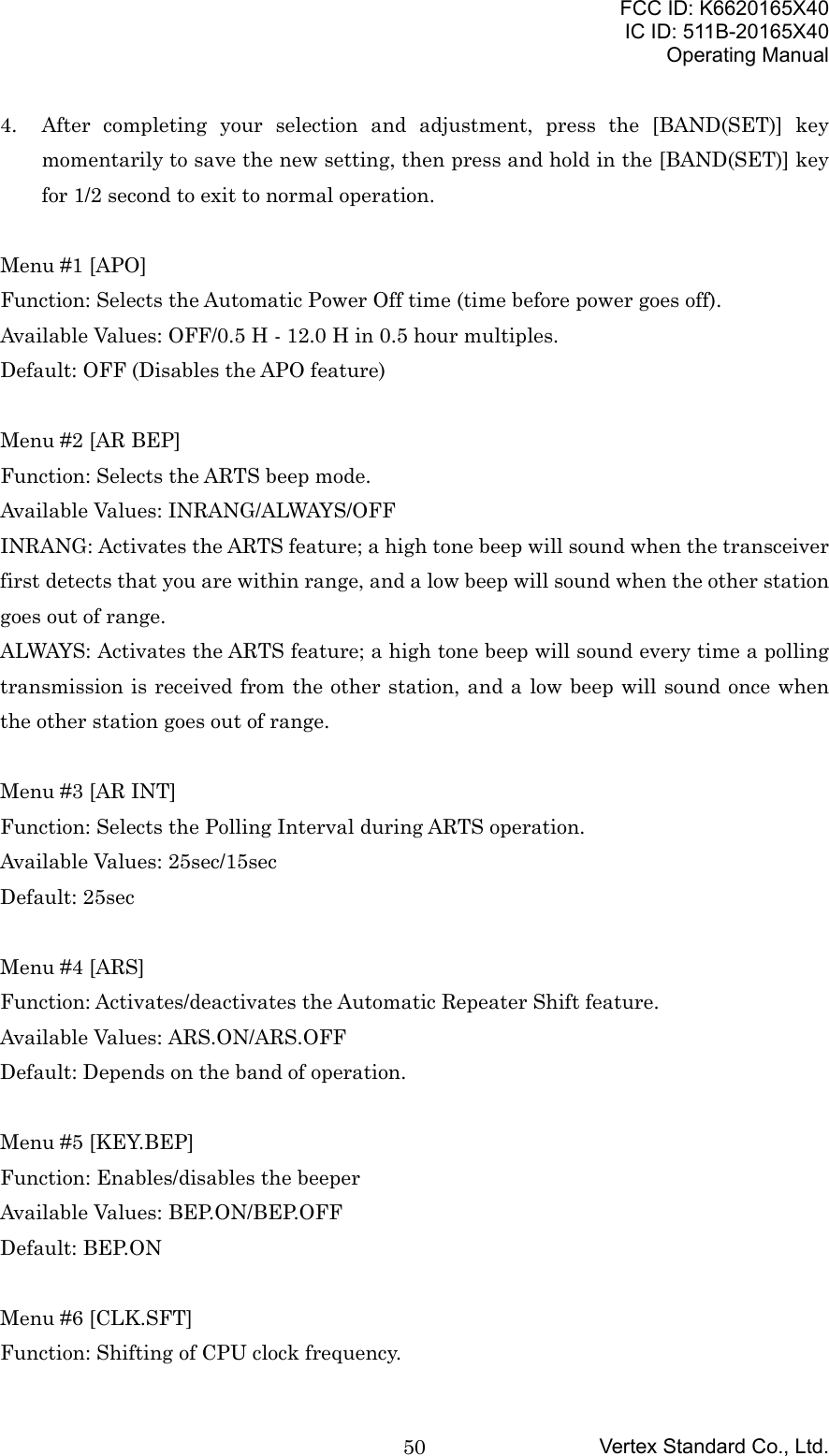 FCC ID: K6620165X40IC ID: 511B-20165X40Operating ManualVertex Standard Co., Ltd.504. After completing your selection and adjustment, press the [BAND(SET)] keymomentarily to save the new setting, then press and hold in the [BAND(SET)] keyfor 1/2 second to exit to normal operation.Menu #1 [APO]Function: Selects the Automatic Power Off time (time before power goes off).Available Values: OFF/0.5 H - 12.0 H in 0.5 hour multiples.Default: OFF (Disables the APO feature)Menu #2 [AR BEP]Function: Selects the ARTS beep mode.Available Values: INRANG/ALWAYS/OFFINRANG: Activates the ARTS feature; a high tone beep will sound when the transceiverfirst detects that you are within range, and a low beep will sound when the other stationgoes out of range.ALWAYS: Activates the ARTS feature; a high tone beep will sound every time a pollingtransmission is received from the other station, and a low beep will sound once whenthe other station goes out of range.Menu #3 [AR INT]Function: Selects the Polling Interval during ARTS operation.Available Values: 25sec/15secDefault: 25secMenu #4 [ARS]Function: Activates/deactivates the Automatic Repeater Shift feature.Available Values: ARS.ON/ARS.OFFDefault: Depends on the band of operation.Menu #5 [KEY.BEP]Function: Enables/disables the beeperAvailable Values: BEP.ON/BEP.OFFDefault: BEP.ONMenu #6 [CLK.SFT]Function: Shifting of CPU clock frequency.