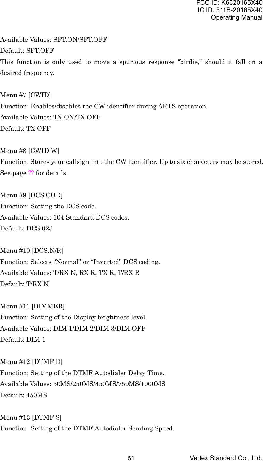 FCC ID: K6620165X40IC ID: 511B-20165X40Operating ManualVertex Standard Co., Ltd.51Available Values: SFT.ON/SFT.OFFDefault: SFT.OFFThis function is only used to move a spurious response “birdie,” should it fall on adesired frequency.Menu #7 [CWID]Function: Enables/disables the CW identifier during ARTS operation.Available Values: TX.ON/TX.OFFDefault: TX.OFFMenu #8 [CWID W]Function: Stores your callsign into the CW identifier. Up to six characters may be stored.See page ?? for details.Menu #9 [DCS.COD]Function: Setting the DCS code.Available Values: 104 Standard DCS codes.Default: DCS.023Menu #10 [DCS.N/R]Function: Selects “Normal” or “Inverted” DCS coding.Available Values: T/RX N, RX R, TX R, T/RX RDefault: T/RX NMenu #11 [DIMMER]Function: Setting of the Display brightness level.Available Values: DIM 1/DIM 2/DIM 3/DIM.OFFDefault: DIM 1Menu #12 [DTMF D]Function: Setting of the DTMF Autodialer Delay Time.Available Values: 50MS/250MS/450MS/750MS/1000MSDefault: 450MSMenu #13 [DTMF S]Function: Setting of the DTMF Autodialer Sending Speed.