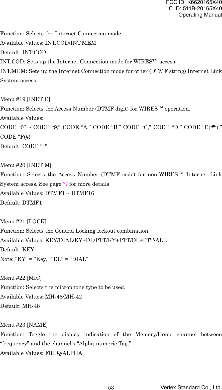 FCC ID: K6620165X40IC ID: 511B-20165X40Operating ManualVertex Standard Co., Ltd.53Function: Selects the Internet Connection mode.Available Values: INT.COD/INT.MEMDefault: INT.CODINT.COD: Sets up the Internet Connection mode for WIRESTM access.INT.MEM: Sets up the Internet Connection mode for other (DTMF string) Internet LinkSystem access.Menu #19 [INET C]Function: Selects the Access Number (DTMF digit) for WIRESTM operation.Available Values:CODE “0” ~ CODE “9,” CODE “A,” CODE “B,” CODE “C,” CODE “D,” CODE “E(»),”CODE “F(#)”Default: CODE “1”Menu #20 [INET M]Function: Selects the Access Number (DTMF code) for non-WIRESTM Internet LinkSystem access. See page ?? for more details.Available Values: DTMF1 ~ DTMF16Default: DTMF1Menu #21 [LOCK]Function: Selects the Control Locking lockout combination.Available Values: KEY/DIAL/KY+DL/PTT/KY+PTT/DL+PTT/ALLDefault: KEYNote: “KY” = “Key,” “DL” = “DIAL”Menu #22 [MIC]Function: Selects the microphone type to be used.Available Values: MH-48/MH-42Default: MH-48Menu #23 [NAME]Function: Toggle the display indication of the Memory/Home channel between“frequency” and the channel’s “Alpha-numeric Tag.”Available Values: FREQ/ALPHA