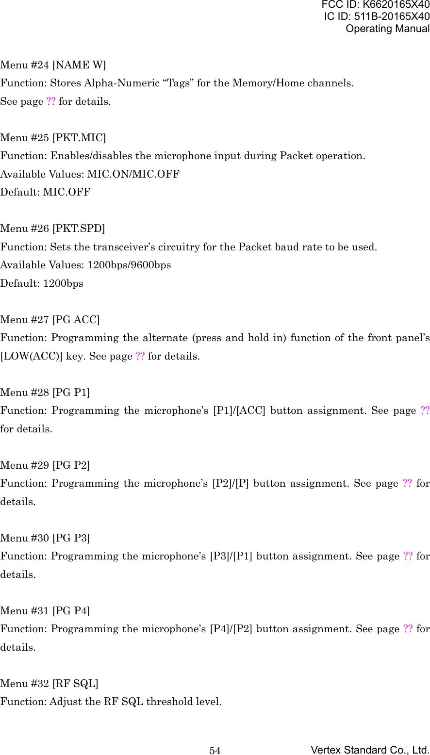 FCC ID: K6620165X40IC ID: 511B-20165X40Operating ManualVertex Standard Co., Ltd.54Menu #24 [NAME W]Function: Stores Alpha-Numeric “Tags” for the Memory/Home channels.See page ?? for details.Menu #25 [PKT.MIC]Function: Enables/disables the microphone input during Packet operation.Available Values: MIC.ON/MIC.OFFDefault: MIC.OFFMenu #26 [PKT.SPD]Function: Sets the transceiver’s circuitry for the Packet baud rate to be used.Available Values: 1200bps/9600bpsDefault: 1200bpsMenu #27 [PG ACC]Function: Programming the alternate (press and hold in) function of the front panel’s[LOW(ACC)] key. See page ?? for details.Menu #28 [PG P1]Function: Programming the microphone’s [P1]/[ACC] button assignment. See page ??for details.Menu #29 [PG P2]Function: Programming the microphone’s [P2]/[P] button assignment. See page ?? fordetails.Menu #30 [PG P3]Function: Programming the microphone’s [P3]/[P1] button assignment. See page ?? fordetails.Menu #31 [PG P4]Function: Programming the microphone’s [P4]/[P2] button assignment. See page ?? fordetails.Menu #32 [RF SQL]Function: Adjust the RF SQL threshold level.