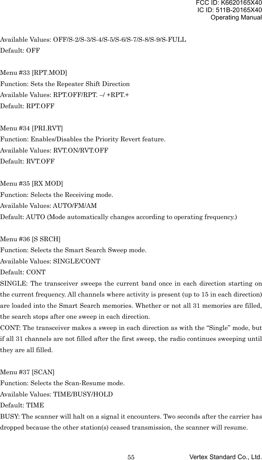 FCC ID: K6620165X40IC ID: 511B-20165X40Operating ManualVertex Standard Co., Ltd.55Available Values: OFF/S-2/S-3/S-4/S-5/S-6/S-7/S-8/S-9/S-FULLDefault: OFFMenu #33 [RPT.MOD]Function: Sets the Repeater Shift DirectionAvailable Values: RPT.OFF/RPT. –/ +RPT.+Default: RPT.OFFMenu #34 [PRI.RVT]Function: Enables/Disables the Priority Revert feature.Available Values: RVT.ON/RVT.OFFDefault: RVT.OFFMenu #35 [RX MOD]Function: Selects the Receiving mode.Available Values: AUTO/FM/AMDefault: AUTO (Mode automatically changes according to operating frequency.)Menu #36 [S SRCH]Function: Selects the Smart Search Sweep mode.Available Values: SINGLE/CONTDefault: CONTSINGLE: The transceiver sweeps the current band once in each direction starting onthe current frequency. All channels where activity is present (up to 15 in each direction)are loaded into the Smart Search memories. Whether or not all 31 memories are filled,the search stops after one sweep in each direction.CONT: The transceiver makes a sweep in each direction as with the “Single” mode, butif all 31 channels are not filled after the first sweep, the radio continues sweeping untilthey are all filled.Menu #37 [SCAN]Function: Selects the Scan-Resume mode.Available Values: TIME/BUSY/HOLDDefault: TIMEBUSY: The scanner will halt on a signal it encounters. Two seconds after the carrier hasdropped because the other station(s) ceased transmission, the scanner will resume.