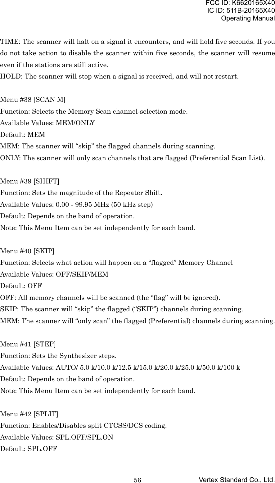 FCC ID: K6620165X40IC ID: 511B-20165X40Operating ManualVertex Standard Co., Ltd.56TIME: The scanner will halt on a signal it encounters, and will hold five seconds. If youdo not take action to disable the scanner within five seconds, the scanner will resumeeven if the stations are still active.HOLD: The scanner will stop when a signal is received, and will not restart.Menu #38 [SCAN M]Function: Selects the Memory Scan channel-selection mode.Available Values: MEM/ONLYDefault: MEMMEM: The scanner will “skip” the flagged channels during scanning.ONLY: The scanner will only scan channels that are flagged (Preferential Scan List).Menu #39 [SHIFT]Function: Sets the magnitude of the Repeater Shift.Available Values: 0.00 - 99.95 MHz (50 kHz step)Default: Depends on the band of operation.Note: This Menu Item can be set independently for each band.Menu #40 [SKIP]Function: Selects what action will happen on a “flagged” Memory ChannelAvailable Values: OFF/SKIP/MEMDefault: OFFOFF: All memory channels will be scanned (the “flag” will be ignored).SKIP: The scanner will “skip” the flagged (“SKIP”) channels during scanning.MEM: The scanner will “only scan” the flagged (Preferential) channels during scanning.Menu #41 [STEP]Function: Sets the Synthesizer steps.Available Values: AUTO/ 5.0 k/10.0 k/12.5 k/15.0 k/20.0 k/25.0 k/50.0 k/100 kDefault: Depends on the band of operation.Note: This Menu Item can be set independently for each band.Menu #42 [SPLIT]Function: Enables/Disables split CTCSS/DCS coding.Available Values: SPL.OFF/SPL.ONDefault: SPL.OFF