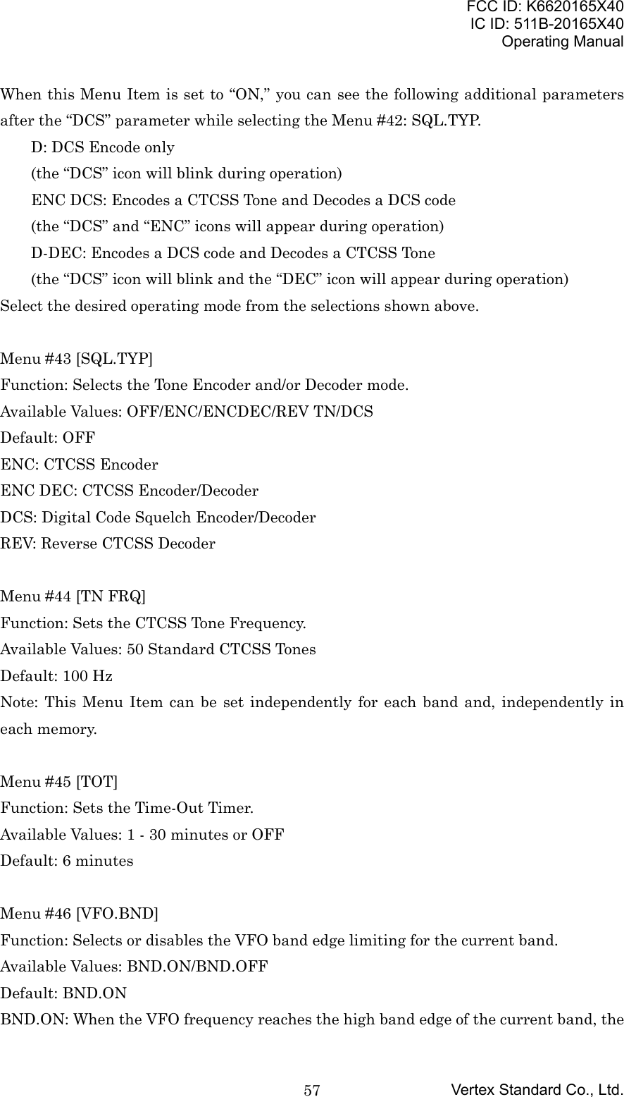 FCC ID: K6620165X40IC ID: 511B-20165X40Operating ManualVertex Standard Co., Ltd.57When this Menu Item is set to “ON,” you can see the following additional parametersafter the “DCS” parameter while selecting the Menu #42: SQL.TYP.D: DCS Encode only(the “DCS” icon will blink during operation)ENC DCS: Encodes a CTCSS Tone and Decodes a DCS code(the “DCS” and “ENC” icons will appear during operation)D-DEC: Encodes a DCS code and Decodes a CTCSS Tone(the “DCS” icon will blink and the “DEC” icon will appear during operation)Select the desired operating mode from the selections shown above.Menu #43 [SQL.TYP]Function: Selects the Tone Encoder and/or Decoder mode.Available Values: OFF/ENC/ENCDEC/REV TN/DCSDefault: OFFENC: CTCSS EncoderENC DEC: CTCSS Encoder/DecoderDCS: Digital Code Squelch Encoder/DecoderREV: Reverse CTCSS DecoderMenu #44 [TN FRQ]Function: Sets the CTCSS Tone Frequency.Available Values: 50 Standard CTCSS TonesDefault: 100 HzNote: This Menu Item can be set independently for each band and, independently ineach memory.Menu #45 [TOT]Function: Sets the Time-Out Timer.Available Values: 1 - 30 minutes or OFFDefault: 6 minutesMenu #46 [VFO.BND]Function: Selects or disables the VFO band edge limiting for the current band.Available Values: BND.ON/BND.OFFDefault: BND.ONBND.ON: When the VFO frequency reaches the high band edge of the current band, the