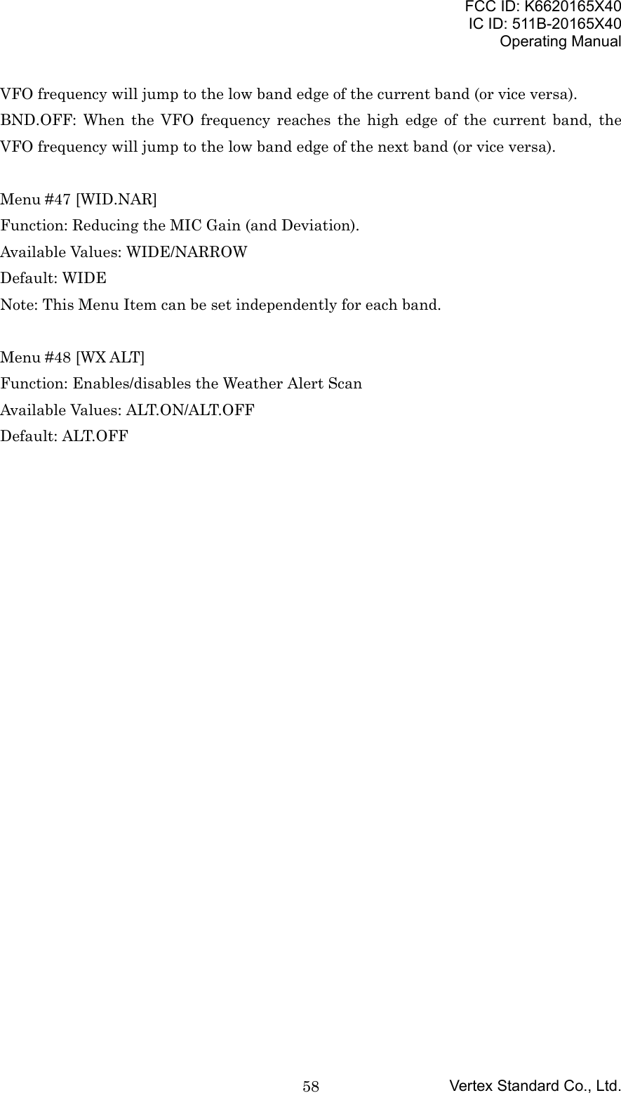 FCC ID: K6620165X40IC ID: 511B-20165X40Operating ManualVertex Standard Co., Ltd.58VFO frequency will jump to the low band edge of the current band (or vice versa).BND.OFF: When the VFO frequency reaches the high edge of the current band, theVFO frequency will jump to the low band edge of the next band (or vice versa).Menu #47 [WID.NAR]Function: Reducing the MIC Gain (and Deviation).Available Values: WIDE/NARROWDefault: WIDENote: This Menu Item can be set independently for each band.Menu #48 [WX ALT]Function: Enables/disables the Weather Alert ScanAvailable Values: ALT.ON/ALT.OFFDefault: ALT.OFF