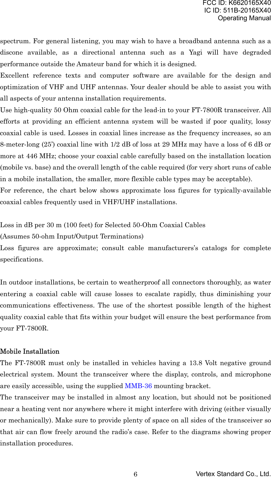 FCC ID: K6620165X40IC ID: 511B-20165X40Operating ManualVertex Standard Co., Ltd.6spectrum. For general listening, you may wish to have a broadband antenna such as adiscone available, as a directional antenna such as a Yagi will have degradedperformance outside the Amateur band for which it is designed.Excellent reference texts and computer software are available for the design andoptimization of VHF and UHF antennas. Your dealer should be able to assist you withall aspects of your antenna installation requirements.Use high-quality 50 Ohm coaxial cable for the lead-in to your FT-7800R transceiver. Allefforts at providing an efficient antenna system will be wasted if poor quality, lossycoaxial cable is used. Losses in coaxial lines increase as the frequency increases, so an8-meter-long (25’) coaxial line with 1/2 dB of loss at 29 MHz may have a loss of 6 dB ormore at 446 MHz; choose your coaxial cable carefully based on the installation location(mobile vs. base) and the overall length of the cable required (for very short runs of cablein a mobile installation, the smaller, more flexible cable types may be acceptable).For reference, the chart below shows approximate loss figures for typically-availablecoaxial cables frequently used in VHF/UHF installations.Loss in dB per 30 m (100 feet) for Selected 50-Ohm Coaxial Cables(Assumes 50-ohm Input/Output Terminations)Loss figures are approximate; consult cable manufacturers’s catalogs for completespecifications.In outdoor installations, be certain to weatherproof all connectors thoroughly, as waterentering a coaxial cable will cause losses to escalate rapidly, thus diminishing yourcommunications effectiveness. The use of the shortest possible length of the highestquality coaxial cable that fits within your budget will ensure the best performance fromyour FT-7800R.Mobile InstallationThe FT-7800R must only be installed in vehicles having a 13.8 Volt negative groundelectrical system. Mount the transceiver where the display, controls, and microphoneare easily accessible, using the supplied MMB-36 mounting bracket.The transceiver may be installed in almost any location, but should not be positionednear a heating vent nor anywhere where it might interfere with driving (either visuallyor mechanically). Make sure to provide plenty of space on all sides of the transceiver sothat air can flow freely around the radio’s case. Refer to the diagrams showing properinstallation procedures.