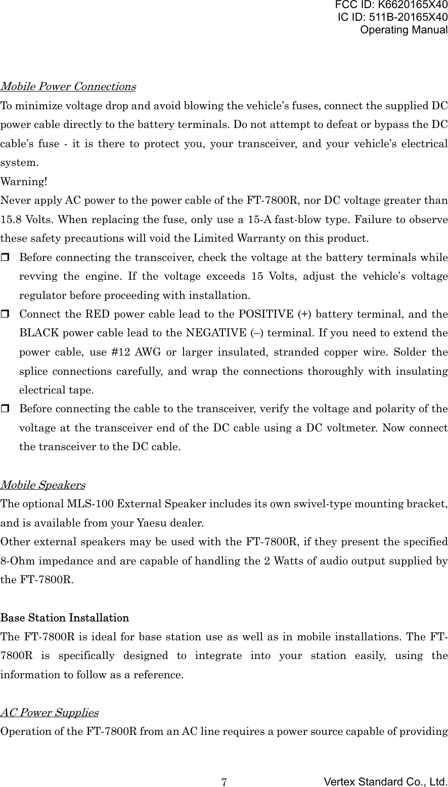 FCC ID: K6620165X40IC ID: 511B-20165X40Operating ManualVertex Standard Co., Ltd.7Mobile Power ConnectionsTo minimize voltage drop and avoid blowing the vehicle’s fuses, connect the supplied DCpower cable directly to the battery terminals. Do not attempt to defeat or bypass the DCcable’s fuse - it is there to protect you, your transceiver, and your vehicle’s electricalsystem.Warning!Never apply AC power to the power cable of the FT-7800R, nor DC voltage greater than15.8 Volts. When replacing the fuse, only use a 15-A fast-blow type. Failure to observethese safety precautions will void the Limited Warranty on this product. Before connecting the transceiver, check the voltage at the battery terminals whilerevving the engine. If the voltage exceeds 15 Volts, adjust the vehicle’s voltageregulator before proceeding with installation. Connect the RED power cable lead to the POSITIVE (+) battery terminal, and theBLACK power cable lead to the NEGATIVE (–) terminal. If you need to extend thepower cable, use #12 AWG or larger insulated, stranded copper wire. Solder thesplice connections carefully, and wrap the connections thoroughly with insulatingelectrical tape. Before connecting the cable to the transceiver, verify the voltage and polarity of thevoltage at the transceiver end of the DC cable using a DC voltmeter. Now connectthe transceiver to the DC cable.Mobile SpeakersThe optional MLS-100 External Speaker includes its own swivel-type mounting bracket,and is available from your Yaesu dealer.Other external speakers may be used with the FT-7800R, if they present the specified8-Ohm impedance and are capable of handling the 2 Watts of audio output supplied bythe FT-7800R.Base Station InstallationThe FT-7800R is ideal for base station use as well as in mobile installations. The FT-7800R is specifically designed to integrate into your station easily, using theinformation to follow as a reference.AC Power SuppliesOperation of the FT-7800R from an AC line requires a power source capable of providing