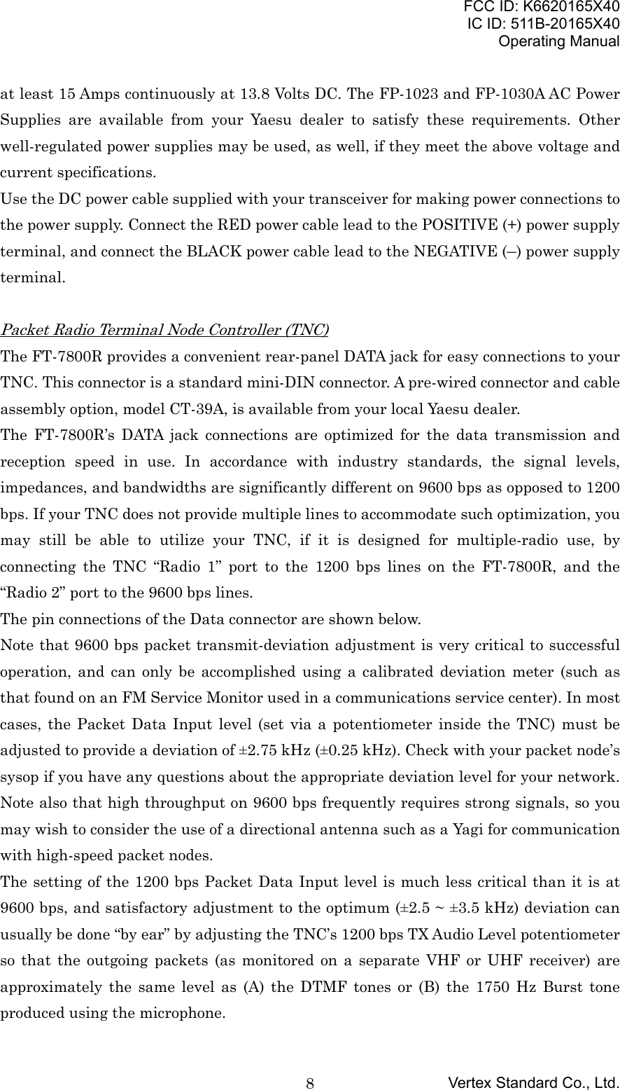 FCC ID: K6620165X40IC ID: 511B-20165X40Operating ManualVertex Standard Co., Ltd.8at least 15 Amps continuously at 13.8 Volts DC. The FP-1023 and FP-1030A AC PowerSupplies are available from your Yaesu dealer to satisfy these requirements. Otherwell-regulated power supplies may be used, as well, if they meet the above voltage andcurrent specifications.Use the DC power cable supplied with your transceiver for making power connections tothe power supply. Connect the RED power cable lead to the POSITIVE (+) power supplyterminal, and connect the BLACK power cable lead to the NEGATIVE (–) power supplyterminal.Packet Radio Terminal Node Controller (TNC)The FT-7800R provides a convenient rear-panel DATA jack for easy connections to yourTNC. This connector is a standard mini-DIN connector. A pre-wired connector and cableassembly option, model CT-39A, is available from your local Yaesu dealer.The FT-7800R’s DATA jack connections are optimized for the data transmission andreception speed in use. In accordance with industry standards, the signal levels,impedances, and bandwidths are significantly different on 9600 bps as opposed to 1200bps. If your TNC does not provide multiple lines to accommodate such optimization, youmay still be able to utilize your TNC, if it is designed for multiple-radio use, byconnecting the TNC “Radio 1” port to the 1200 bps lines on the FT-7800R, and the“Radio 2” port to the 9600 bps lines.The pin connections of the Data connector are shown below.Note that 9600 bps packet transmit-deviation adjustment is very critical to successfuloperation, and can only be accomplished using a calibrated deviation meter (such asthat found on an FM Service Monitor used in a communications service center). In mostcases, the Packet Data Input level (set via a potentiometer inside the TNC) must beadjusted to provide a deviation of ±2.75 kHz (±0.25 kHz). Check with your packet node’ssysop if you have any questions about the appropriate deviation level for your network.Note also that high throughput on 9600 bps frequently requires strong signals, so youmay wish to consider the use of a directional antenna such as a Yagi for communicationwith high-speed packet nodes.The setting of the 1200 bps Packet Data Input level is much less critical than it is at9600 bps, and satisfactory adjustment to the optimum (±2.5 ~ ±3.5 kHz) deviation canusually be done “by ear” by adjusting the TNC’s 1200 bps TX Audio Level potentiometerso that the outgoing packets (as monitored on a separate VHF or UHF receiver) areapproximately the same level as (A) the DTMF tones or (B) the 1750 Hz Burst toneproduced using the microphone.