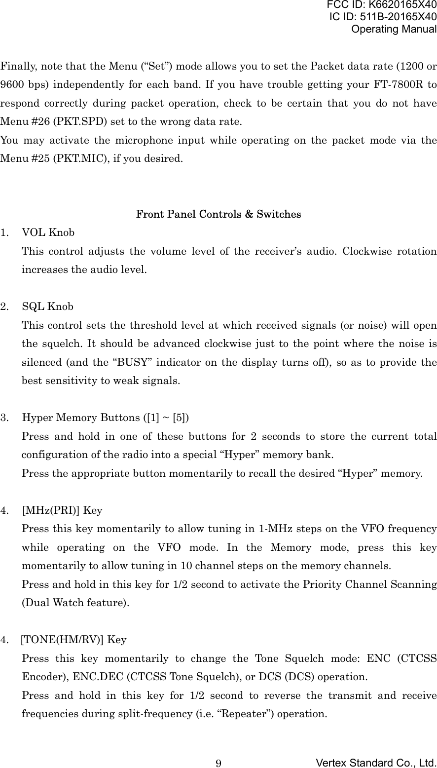 FCC ID: K6620165X40IC ID: 511B-20165X40Operating ManualVertex Standard Co., Ltd.9Finally, note that the Menu (“Set”) mode allows you to set the Packet data rate (1200 or9600 bps) independently for each band. If you have trouble getting your FT-7800R torespond correctly during packet operation, check to be certain that you do not haveMenu #26 (PKT.SPD) set to the wrong data rate.You may activate the microphone input while operating on the packet mode via theMenu #25 (PKT.MIC), if you desired.Front Panel Controls &amp; Switches1. VOL KnobThis control adjusts the volume level of the receiver’s audio. Clockwise rotationincreases the audio level.2. SQL KnobThis control sets the threshold level at which received signals (or noise) will openthe squelch. It should be advanced clockwise just to the point where the noise issilenced (and the “BUSY” indicator on the display turns off), so as to provide thebest sensitivity to weak signals.3. Hyper Memory Buttons ([1] ~ [5])Press and hold in one of these buttons for 2 seconds to store the current totalconfiguration of the radio into a special “Hyper” memory bank.Press the appropriate button momentarily to recall the desired “Hyper” memory.4. [MHz(PRI)] KeyPress this key momentarily to allow tuning in 1-MHz steps on the VFO frequencywhile operating on the VFO mode. In the Memory mode, press this keymomentarily to allow tuning in 10 channel steps on the memory channels.Press and hold in this key for 1/2 second to activate the Priority Channel Scanning(Dual Watch feature).4. [TONE(HM/RV)] KeyPress this key momentarily to change the Tone Squelch mode: ENC (CTCSSEncoder), ENC.DEC (CTCSS Tone Squelch), or DCS (DCS) operation.Press and hold in this key for 1/2 second to reverse the transmit and receivefrequencies during split-frequency (i.e. “Repeater”) operation.