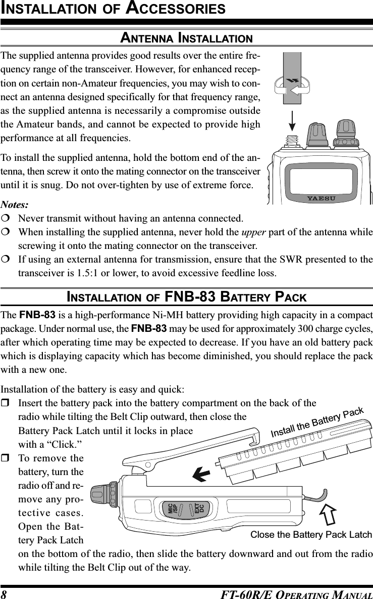 FT-60R/E OPERATING MANUAL8ANTENNA INSTALLATIONThe supplied antenna provides good results over the entire fre-quency range of the transceiver. However, for enhanced recep-tion on certain non-Amateur frequencies, you may wish to con-nect an antenna designed specifically for that frequency range,as the supplied antenna is necessarily a compromise outsidethe Amateur bands, and cannot be expected to provide highperformance at all frequencies.To install the supplied antenna, hold the bottom end of the an-tenna, then screw it onto the mating connector on the transceiveruntil it is snug. Do not over-tighten by use of extreme force.Notes:Never transmit without having an antenna connected.When installing the supplied antenna, never hold the upper part of the antenna whilescrewing it onto the mating connector on the transceiver.If using an external antenna for transmission, ensure that the SWR presented to thetransceiver is 1.5:1 or lower, to avoid excessive feedline loss.INSTALLATION OF FNB-83 BATTERY PACKThe FNB-83 is a high-performance Ni-MH battery providing high capacity in a compactpackage. Under normal use, the FNB-83 may be used for approximately 300 charge cycles,after which operating time may be expected to decrease. If you have an old battery packwhich is displaying capacity which has become diminished, you should replace the packwith a new one.Installation of the battery is easy and quick:Insert the battery pack into the battery compartment on the back of theradio while tilting the Belt Clip outward, then close theBattery Pack Latch until it locks in placewith a “Click.”To remove thebattery, turn theradio off and re-move any pro-tective cases.Open the Bat-tery Pack Latchon the bottom of the radio, then slide the battery downward and out from the radiowhile tilting the Belt Clip out of the way.INSTALLATION OF ACCESSORIESInstall the Battery PackClose the Battery Pack LatchMIC/SPEXTDC