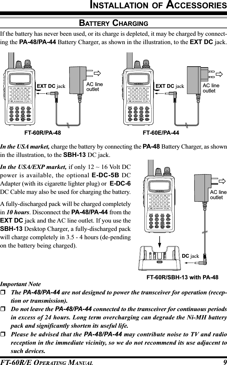 FT-60R/E OPERATING MANUAL 9In the USA market, charge the battery by connecting the PA-48 Battery Charger, as shownin the illustration, to the SBH-13 DC jack.In the USA/EXP market, if only 12 ~ 16 Volt DCpower is available, the optional E-DC-5B DCAdapter (with its cigarette lighter plug) or  E-DC-6DC Cable may also be used for charging the battery.A fully-discharged pack will be charged completelyin 10 hours. Disconnect the PA-48/PA-44 from theEXT DC jack and the AC line outlet. If you use theSBH-13 Desktop Charger, a fully-discharged packwill charge completely in 3.5 - 4 hours (de-pendingon the battery being charged).BATTERY CHARGINGIf the battery has never been used, or its charge is depleted, it may be charged by connect-ing the PA-48/PA-44 Battery Charger, as shown in the illustration, to the EXT DC jack.INSTALLATION OF ACCESSORIESEXT DC jackFT-60E/PA-44EXT DC jackFT-60R/PA-48AC lineoutletAC lineoutletFT-60R/SBH-13 with PA-48DC jackAC lineoutletImportant NoteThe PA-48/PA-44 are not designed to power the transceiver for operation (recep-tion or transmission).Do not leave the PA-48/PA-44 connected to the transceiver for continuous periodsin excess of 24 hours. Long term overcharging can degrade the Ni-MH batterypack and significantly shorten its useful life.Please be advised that the PA-48/PA-44 may contribute noise to TV and radioreception in the immediate vicinity, so we do not recommend its use adjacent tosuch devices.