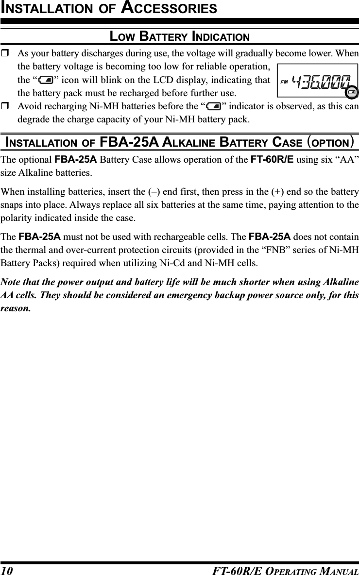 FT-60R/E OPERATING MANUAL10LOW BATTERY INDICATIONAs your battery discharges during use, the voltage will gradually become lower. Whenthe battery voltage is becoming too low for reliable operation,the “ ” icon will blink on the LCD display, indicating thatthe battery pack must be recharged before further use.Avoid recharging Ni-MH batteries before the “ ” indicator is observed, as this candegrade the charge capacity of your Ni-MH battery pack.INSTALLATION OF FBA-25A ALKALINE BATTERY CASE (OPTION)The optional FBA-25A Battery Case allows operation of the FT-60R/E using six “AA”size Alkaline batteries.When installing batteries, insert the (–) end first, then press in the (+) end so the batterysnaps into place. Always replace all six batteries at the same time, paying attention to thepolarity indicated inside the case.The FBA-25A must not be used with rechargeable cells. The FBA-25A does not containthe thermal and over-current protection circuits (provided in the “FNB” series of Ni-MHBattery Packs) required when utilizing Ni-Cd and Ni-MH cells.Note that the power output and battery life will be much shorter when using AlkalineAA cells. They should be considered an emergency backup power source only, for thisreason.INSTALLATION OF ACCESSORIES