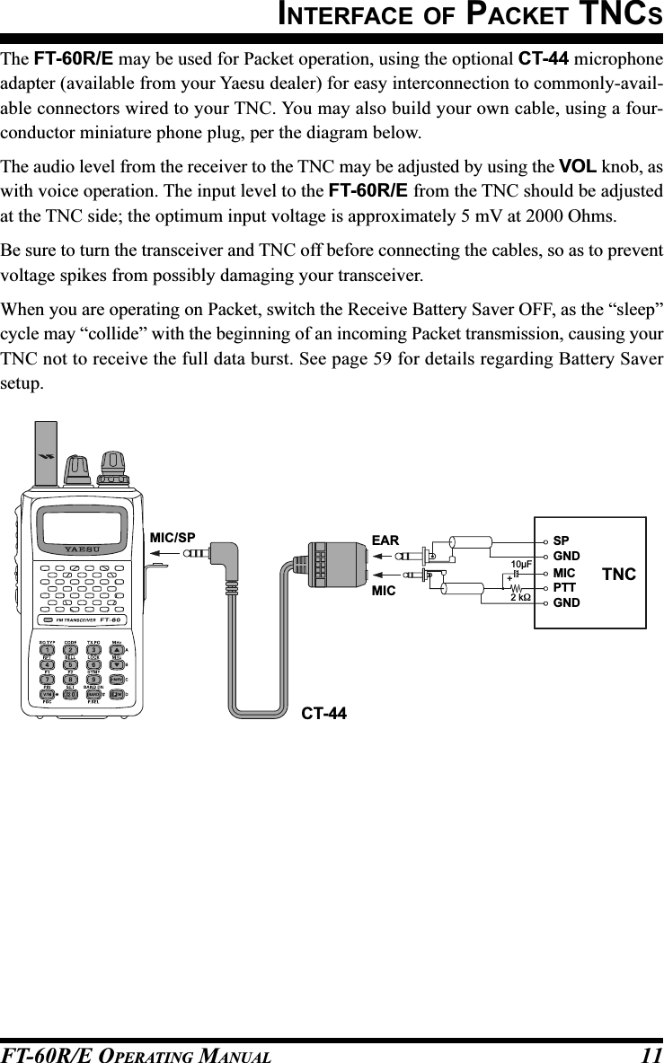 FT-60R/E OPERATING MANUAL 11The FT-60R/E may be used for Packet operation, using the optional CT-44 microphoneadapter (available from your Yaesu dealer) for easy interconnection to commonly-avail-able connectors wired to your TNC. You may also build your own cable, using a four-conductor miniature phone plug, per the diagram below.The audio level from the receiver to the TNC may be adjusted by using the VOL knob, aswith voice operation. The input level to the FT-60R/E from the TNC should be adjustedat the TNC side; the optimum input voltage is approximately 5 mV at 2000 Ohms.Be sure to turn the transceiver and TNC off before connecting the cables, so as to preventvoltage spikes from possibly damaging your transceiver.When you are operating on Packet, switch the Receive Battery Saver OFF, as the “sleep”cycle may “collide” with the beginning of an incoming Packet transmission, causing yourTNC not to receive the full data burst. See page 59 for details regarding Battery Saversetup.INTERFACE OF PACKET TNCSCT-44EARMIC10µF2 kΩ+SPGNDGNDMICPTTTNCMIC/SP