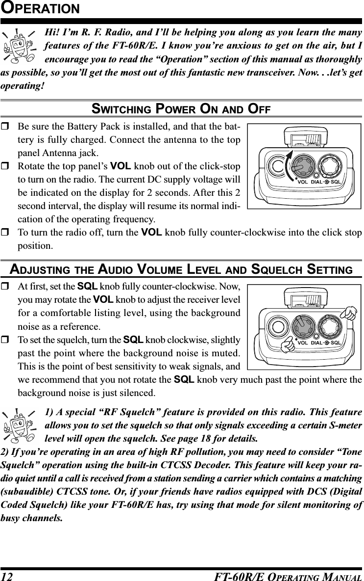 FT-60R/E OPERATING MANUAL12Hi! I’m R. F. Radio, and I’ll be helping you along as you learn the manyfeatures of the FT-60R/E. I know you’re anxious to get on the air, but Iencourage you to read the “Operation” section of this manual as thoroughlyas possible, so you’ll get the most out of this fantastic new transceiver. Now. . .let’s getoperating!SWITCHING POWER ON AND OFFBe sure the Battery Pack is installed, and that the bat-tery is fully charged. Connect the antenna to the toppanel Antenna jack.Rotate the top panel’s VOL knob out of the click-stopto turn on the radio. The current DC supply voltage willbe indicated on the display for 2 seconds. After this 2second interval, the display will resume its normal indi-cation of the operating frequency.To turn the radio off, turn the VOL knob fully counter-clockwise into the click stopposition.ADJUSTING THE AUDIO VOLUME LEVEL AND SQUELCH SETTINGAt first, set the SQL knob fully counter-clockwise. Now,you may rotate the VOL knob to adjust the receiver levelfor a comfortable listing level, using the backgroundnoise as a reference.To set the squelch, turn the SQL knob clockwise, slightlypast the point where the background noise is muted.This is the point of best sensitivity to weak signals, andwe recommend that you not rotate the SQL knob very much past the point where thebackground noise is just silenced.1) A special “RF Squelch” feature is provided on this radio. This featureallows you to set the squelch so that only signals exceeding a certain S-meterlevel will open the squelch. See page 18 for details.2) If you’re operating in an area of high RF pollution, you may need to consider “ToneSquelch” operation using the built-in CTCSS Decoder. This feature will keep your ra-dio quiet until a call is received from a station sending a carrier which contains a matching(subaudible) CTCSS tone. Or, if your friends have radios equipped with DCS (DigitalCoded Squelch) like your FT-60R/E has, try using that mode for silent monitoring ofbusy channels.OPERATION